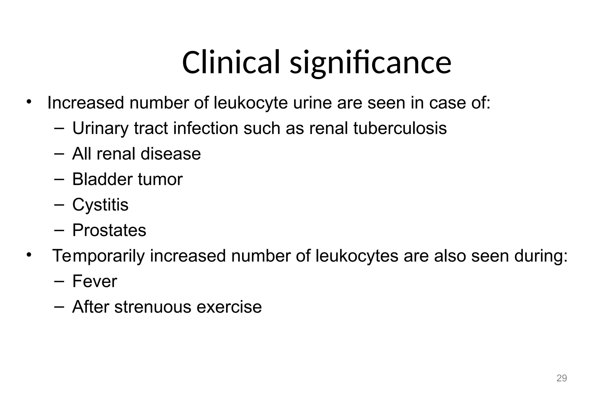 Clinical significance
• Increased number of leukocyte urine are seen in case of:
– Urinary tract infection such as renal tuberculosis
– All renal disease
– Bladder tumor
– Cystitis
– Prostates
• Temporarily increased number of leukocytes are also seen during:
– Fever
– After strenuous exercise
29
 