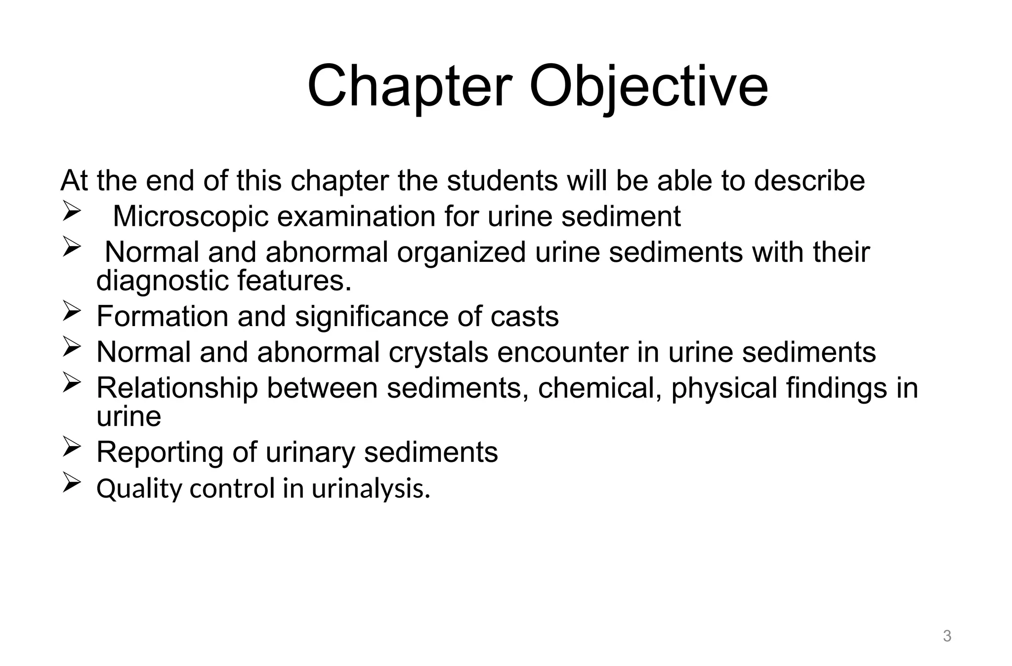 Chapter Objective
At the end of this chapter the students will be able to describe
 Microscopic examination for urine sediment
 Normal and abnormal organized urine sediments with their
diagnostic features.
 Formation and significance of casts
 Normal and abnormal crystals encounter in urine sediments
 Relationship between sediments, chemical, physical findings in
urine
 Reporting of urinary sediments
 Quality control in urinalysis.
3
 