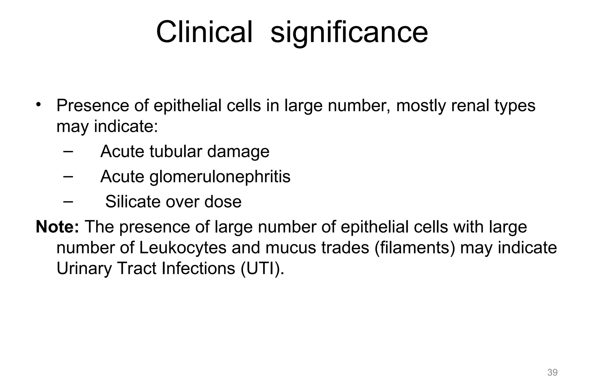 Clinical significance
• Presence of epithelial cells in large number, mostly renal types
may indicate:
– Acute tubular damage
– Acute glomerulonephritis
– Silicate over dose
Note: The presence of large number of epithelial cells with large
number of Leukocytes and mucus trades (filaments) may indicate
Urinary Tract Infections (UTI).
39
 