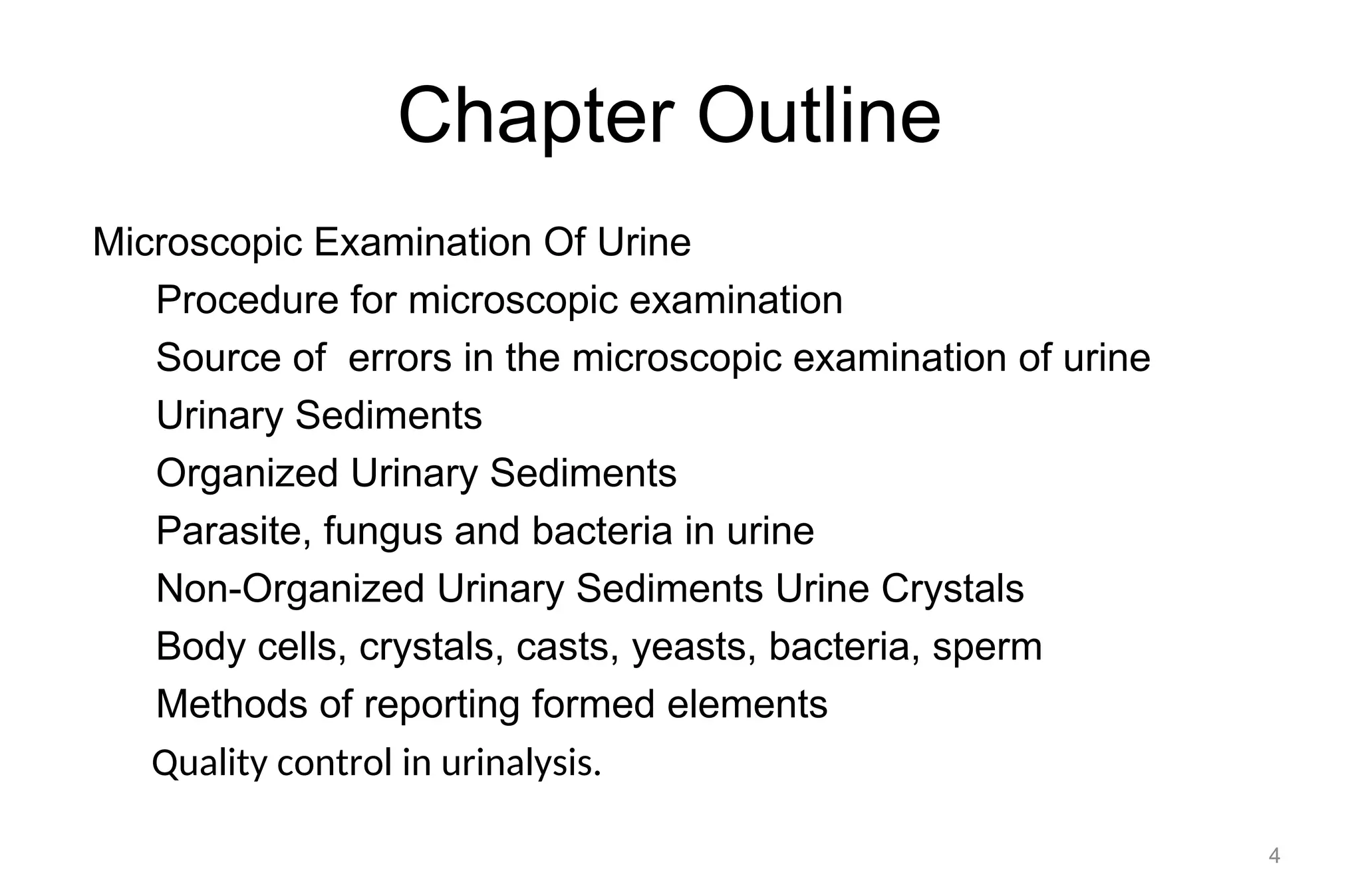 Chapter Outline
Microscopic Examination Of Urine
Procedure for microscopic examination
Source of errors in the microscopic examination of urine
Urinary Sediments
Organized Urinary Sediments
Parasite, fungus and bacteria in urine
Non-Organized Urinary Sediments Urine Crystals
Body cells, crystals, casts, yeasts, bacteria, sperm
Methods of reporting formed elements
Quality control in urinalysis.
4
 