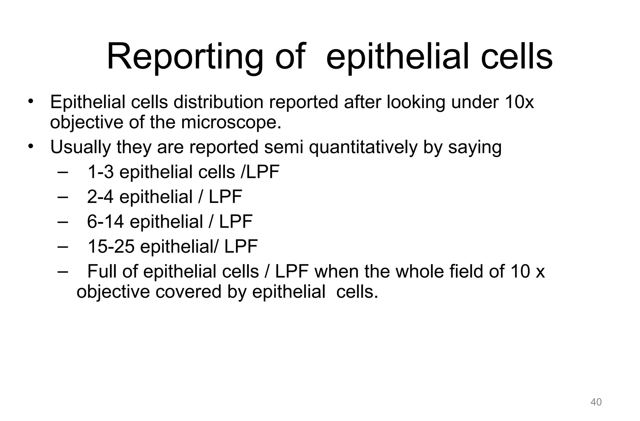 Reporting of epithelial cells
• Epithelial cells distribution reported after looking under 10x
objective of the microscope.
• Usually they are reported semi quantitatively by saying
– 1-3 epithelial cells /LPF
– 2-4 epithelial / LPF
– 6-14 epithelial / LPF
– 15-25 epithelial/ LPF
– Full of epithelial cells / LPF when the whole field of 10 x
objective covered by epithelial cells.
40
 