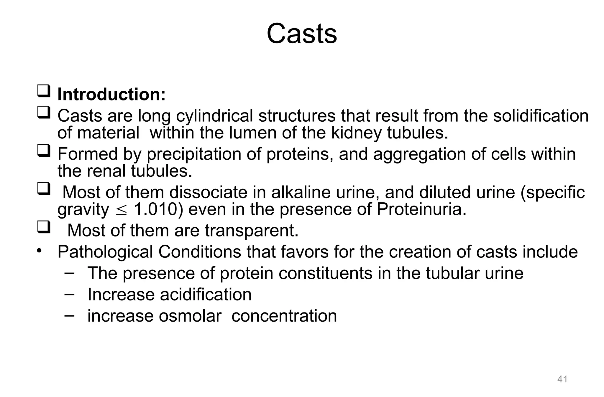 Casts
 Introduction:
 Casts are long cylindrical structures that result from the solidification
of material within the lumen of the kidney tubules.
 Formed by precipitation of proteins, and aggregation of cells within
the renal tubules.
 Most of them dissociate in alkaline urine, and diluted urine (specific
gravity  1.010) even in the presence of Proteinuria.
 Most of them are transparent.
• Pathological Conditions that favors for the creation of casts include
– The presence of protein constituents in the tubular urine
– Increase acidification
– increase osmolar concentration
41
 