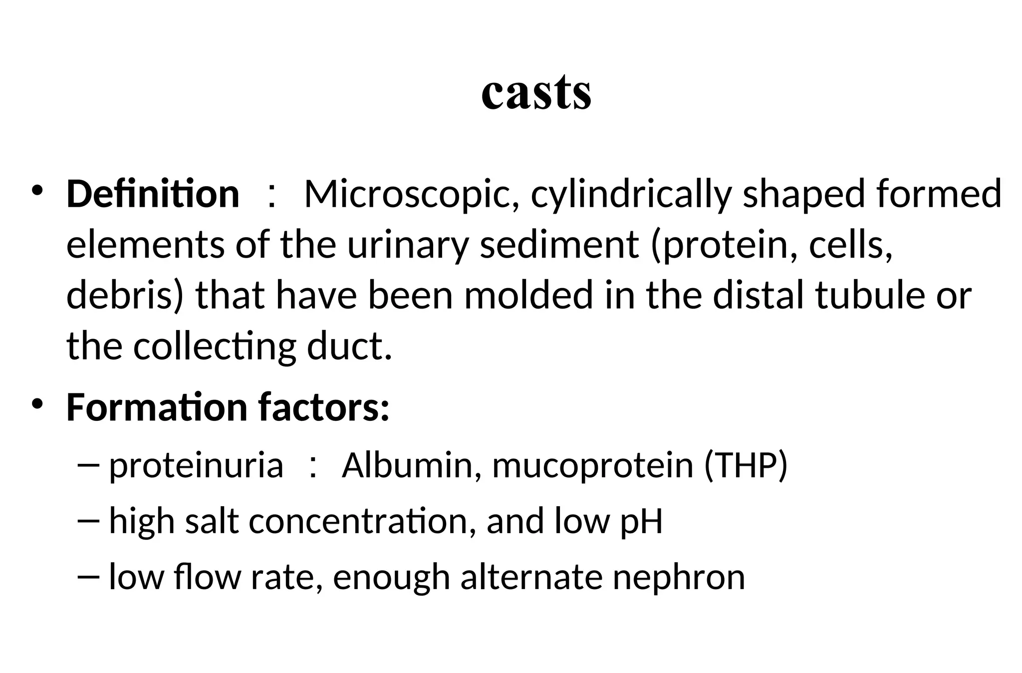 • Definition ： Microscopic, cylindrically shaped formed
elements of the urinary sediment (protein, cells,
debris) that have been molded in the distal tubule or
the collecting duct.
• Formation factors:
– proteinuria ： Albumin, mucoprotein (THP)
– high salt concentration, and low pH
– low flow rate, enough alternate nephron
casts
 