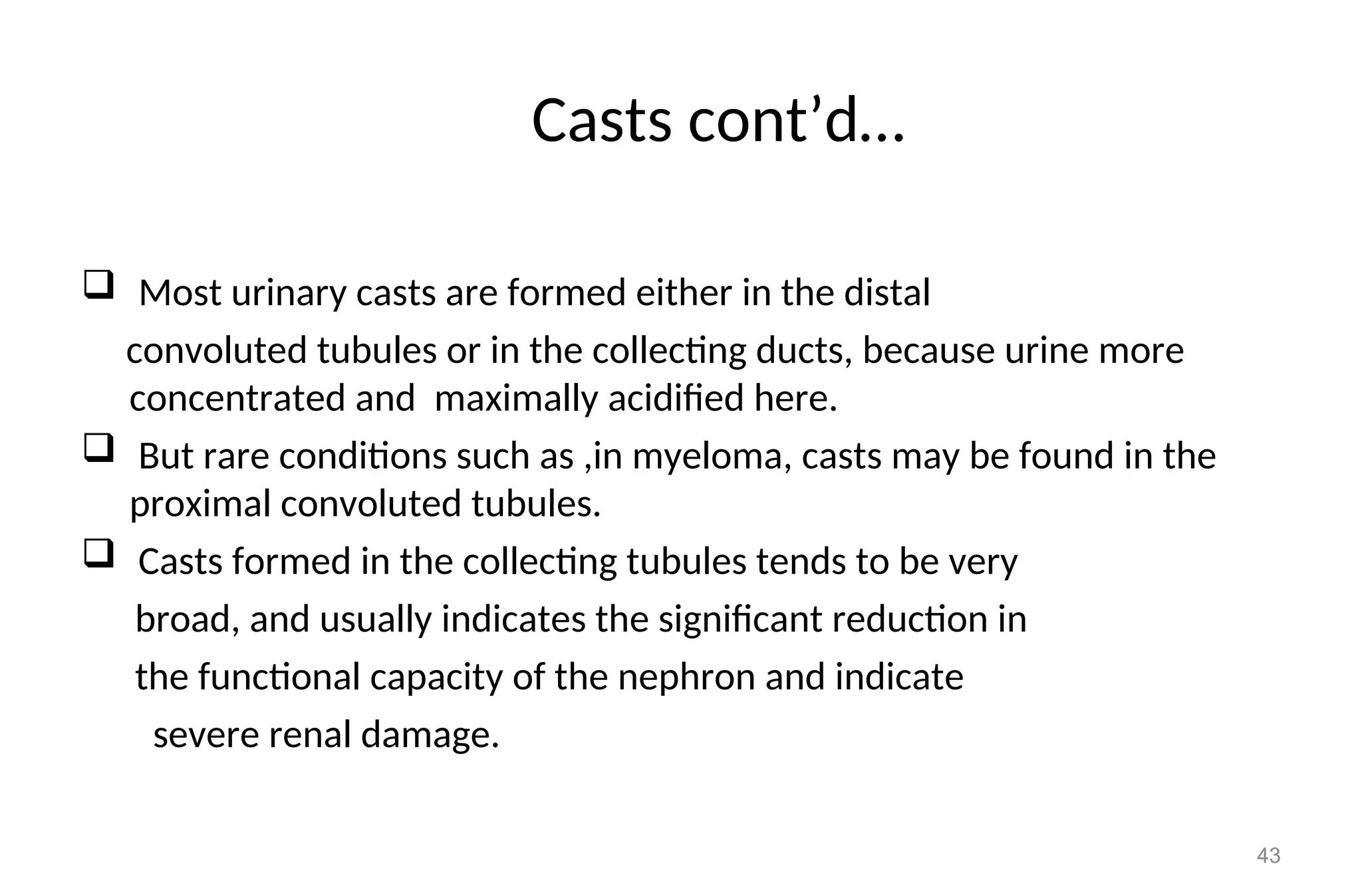 Casts cont’d…
 Most urinary casts are formed either in the distal
convoluted tubules or in the collecting ducts, because urine more
concentrated and maximally acidified here.
 But rare conditions such as ,in myeloma, casts may be found in the
proximal convoluted tubules.
 Casts formed in the collecting tubules tends to be very
broad, and usually indicates the significant reduction in
the functional capacity of the nephron and indicate
severe renal damage.
43
 