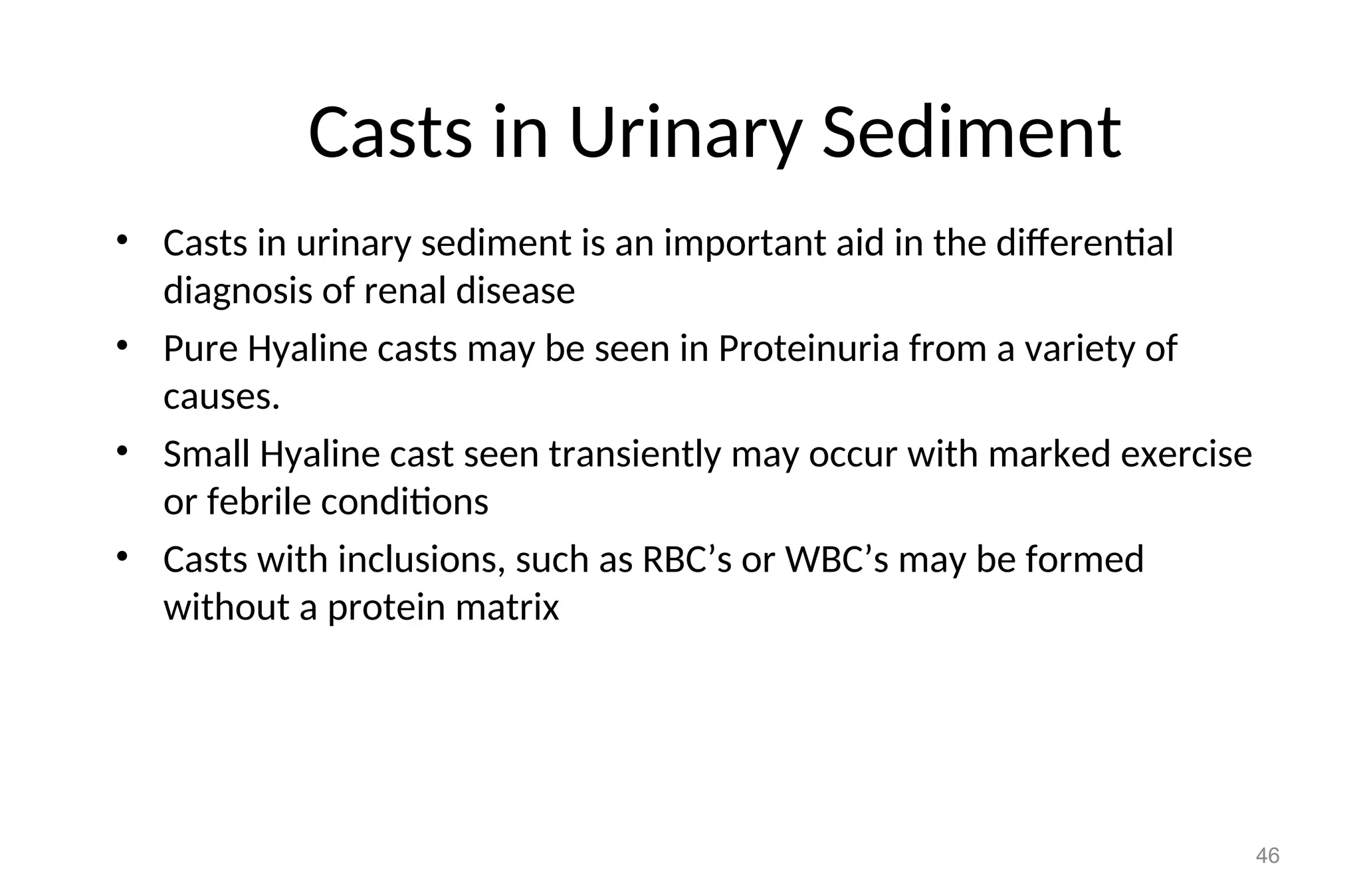 Casts in Urinary Sediment
• Casts in urinary sediment is an important aid in the differential
diagnosis of renal disease
• Pure Hyaline casts may be seen in Proteinuria from a variety of
causes.
• Small Hyaline cast seen transiently may occur with marked exercise
or febrile conditions
• Casts with inclusions, such as RBC’s or WBC’s may be formed
without a protein matrix
46
 