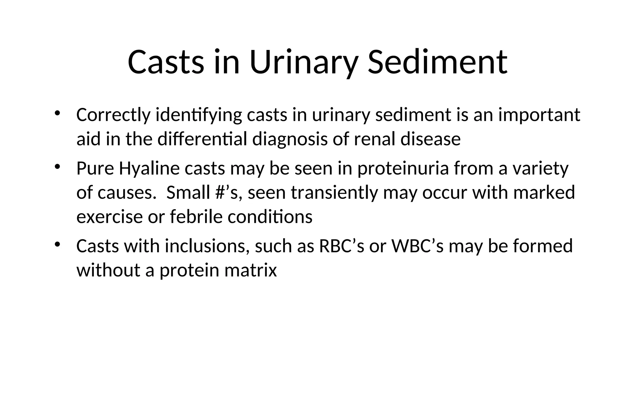 Casts in Urinary Sediment
• Correctly identifying casts in urinary sediment is an important
aid in the differential diagnosis of renal disease
• Pure Hyaline casts may be seen in proteinuria from a variety
of causes. Small #’s, seen transiently may occur with marked
exercise or febrile conditions
• Casts with inclusions, such as RBC’s or WBC’s may be formed
without a protein matrix
 