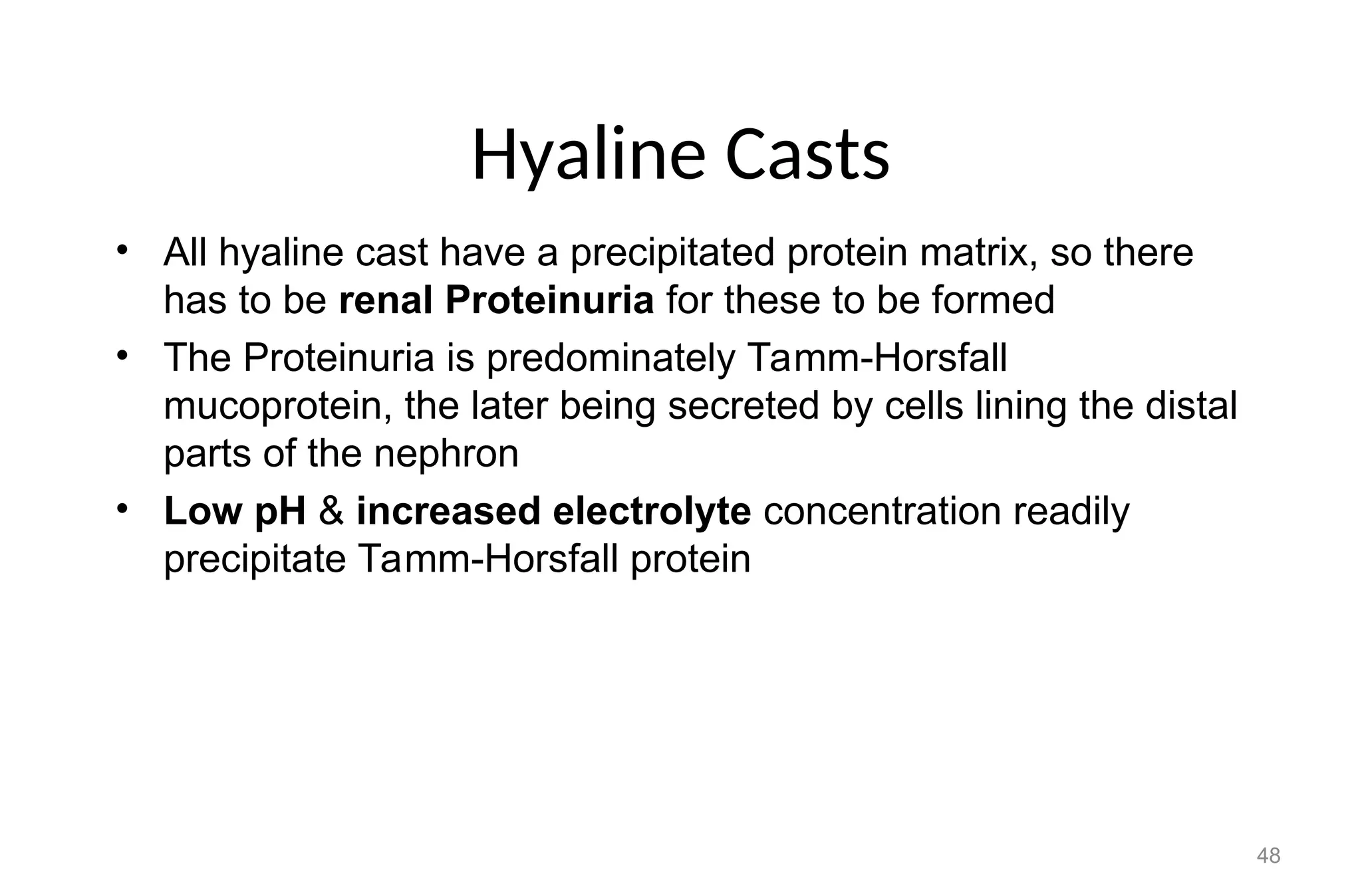Hyaline Casts
• All hyaline cast have a precipitated protein matrix, so there
has to be renal Proteinuria for these to be formed
• The Proteinuria is predominately Tamm-Horsfall
mucoprotein, the later being secreted by cells lining the distal
parts of the nephron
• Low pH & increased electrolyte concentration readily
precipitate Tamm-Horsfall protein
48
 