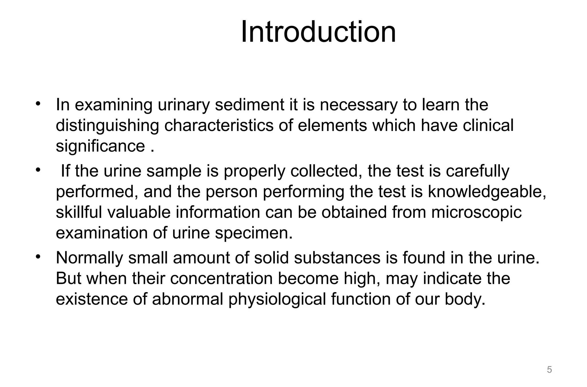 Introduction
• In examining urinary sediment it is necessary to learn the
distinguishing characteristics of elements which have clinical
significance .
• If the urine sample is properly collected, the test is carefully
performed, and the person performing the test is knowledgeable,
skillful valuable information can be obtained from microscopic
examination of urine specimen.
• Normally small amount of solid substances is found in the urine.
But when their concentration become high, may indicate the
existence of abnormal physiological function of our body.
5
 