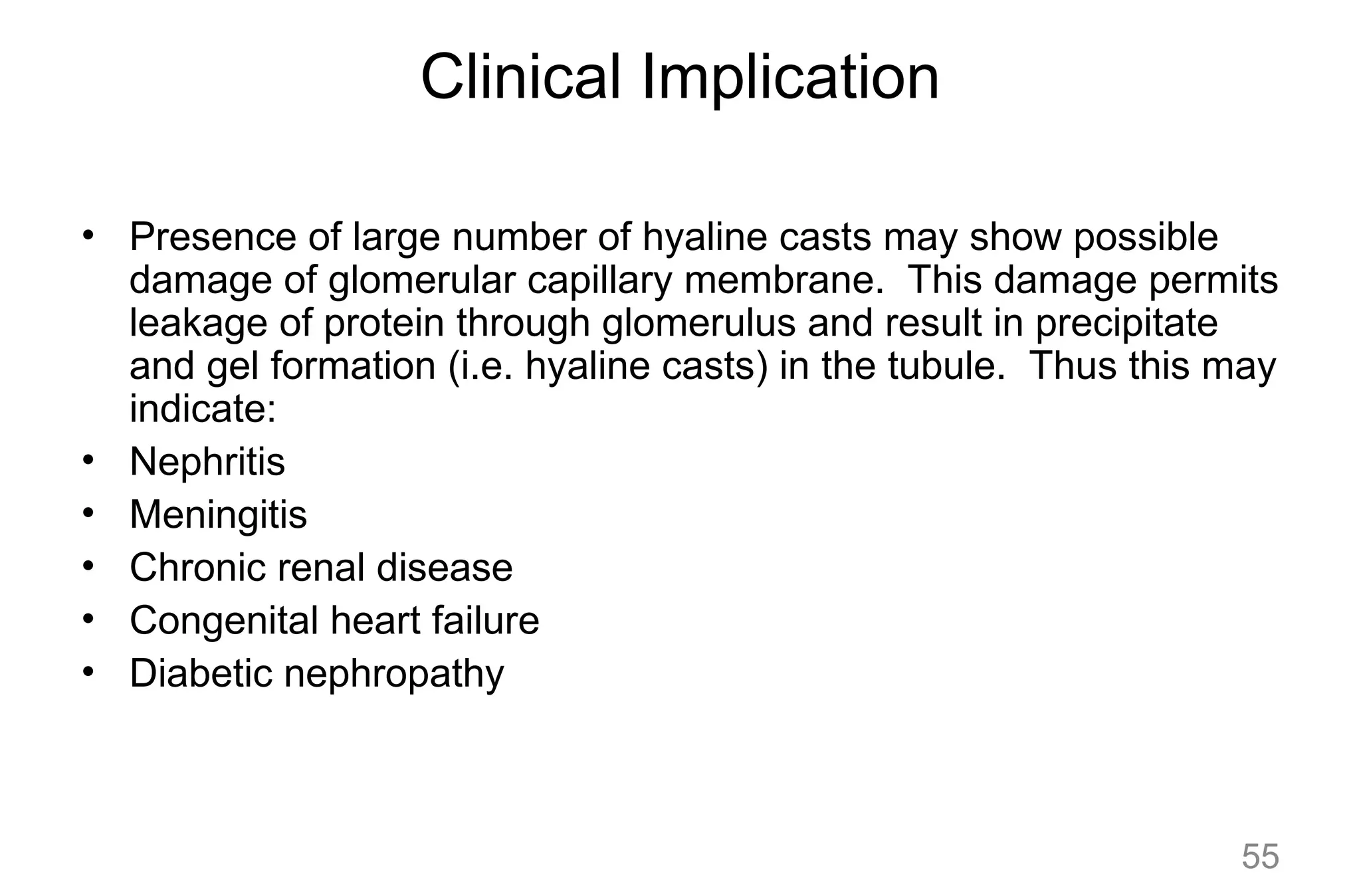 Clinical Implication
• Presence of large number of hyaline casts may show possible
damage of glomerular capillary membrane. This damage permits
leakage of protein through glomerulus and result in precipitate
and gel formation (i.e. hyaline casts) in the tubule. Thus this may
indicate:
• Nephritis
• Meningitis
• Chronic renal disease
• Congenital heart failure
• Diabetic nephropathy
55
 