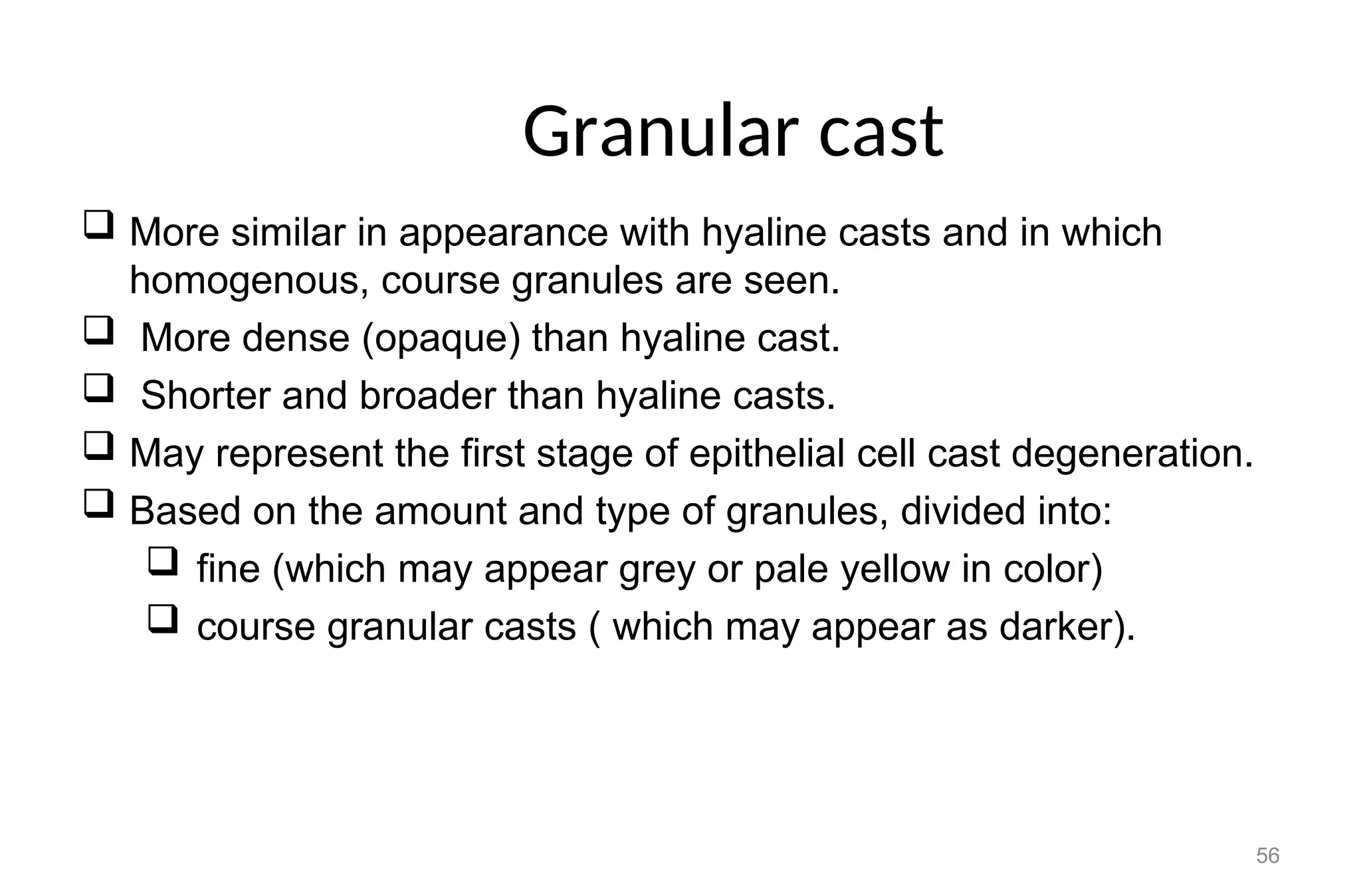 Granular cast
 More similar in appearance with hyaline casts and in which
homogenous, course granules are seen.
 More dense (opaque) than hyaline cast.
 Shorter and broader than hyaline casts.
 May represent the first stage of epithelial cell cast degeneration.
 Based on the amount and type of granules, divided into:
 fine (which may appear grey or pale yellow in color)
 course granular casts ( which may appear as darker).
56
 