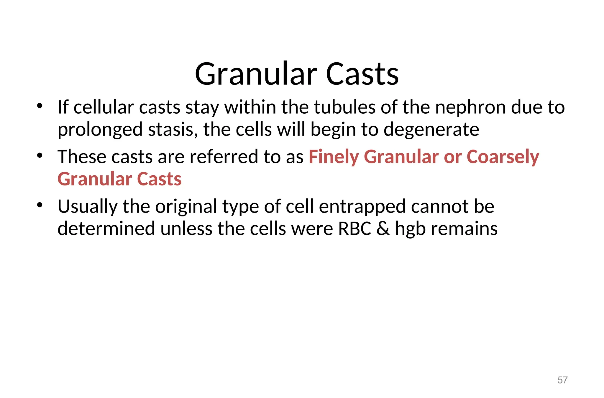 Granular Casts
• If cellular casts stay within the tubules of the nephron due to
prolonged stasis, the cells will begin to degenerate
• These casts are referred to as Finely Granular or Coarsely
Granular Casts
• Usually the original type of cell entrapped cannot be
determined unless the cells were RBC & hgb remains
57
 