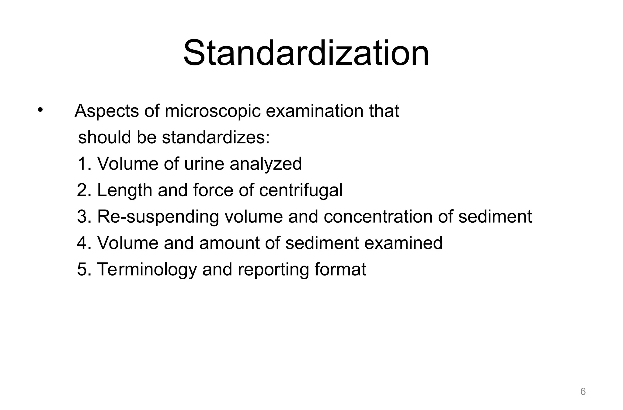 Standardization
• Aspects of microscopic examination that
should be standardizes:
1. Volume of urine analyzed
2. Length and force of centrifugal
3. Re-suspending volume and concentration of sediment
4. Volume and amount of sediment examined
5. Terminology and reporting format
6
 