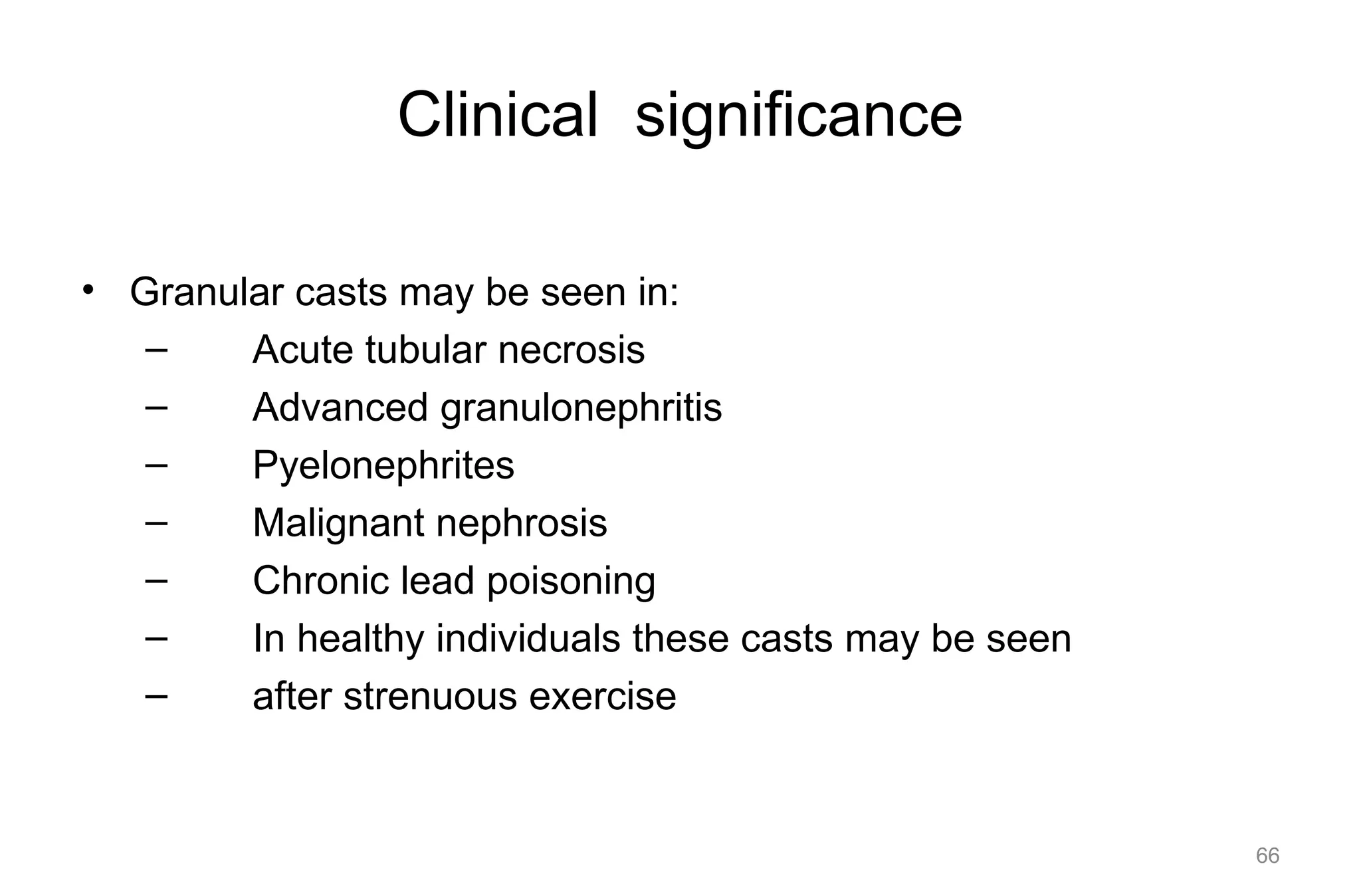 Clinical significance
• Granular casts may be seen in:
– Acute tubular necrosis
– Advanced granulonephritis
– Pyelonephrites
– Malignant nephrosis
– Chronic lead poisoning
– In healthy individuals these casts may be seen
– after strenuous exercise
66
 