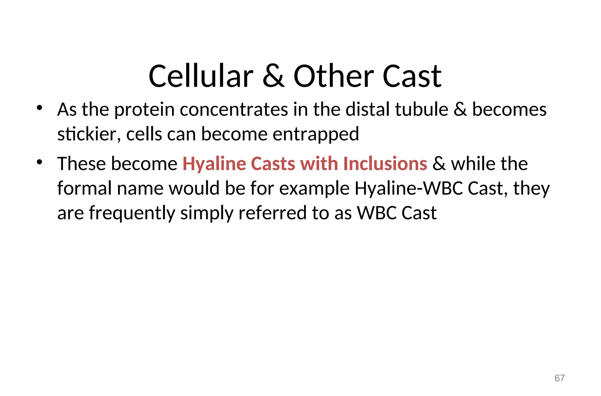 Cellular & Other Cast
• As the protein concentrates in the distal tubule & becomes
stickier, cells can become entrapped
• These become Hyaline Casts with Inclusions & while the
formal name would be for example Hyaline-WBC Cast, they
are frequently simply referred to as WBC Cast
67
 