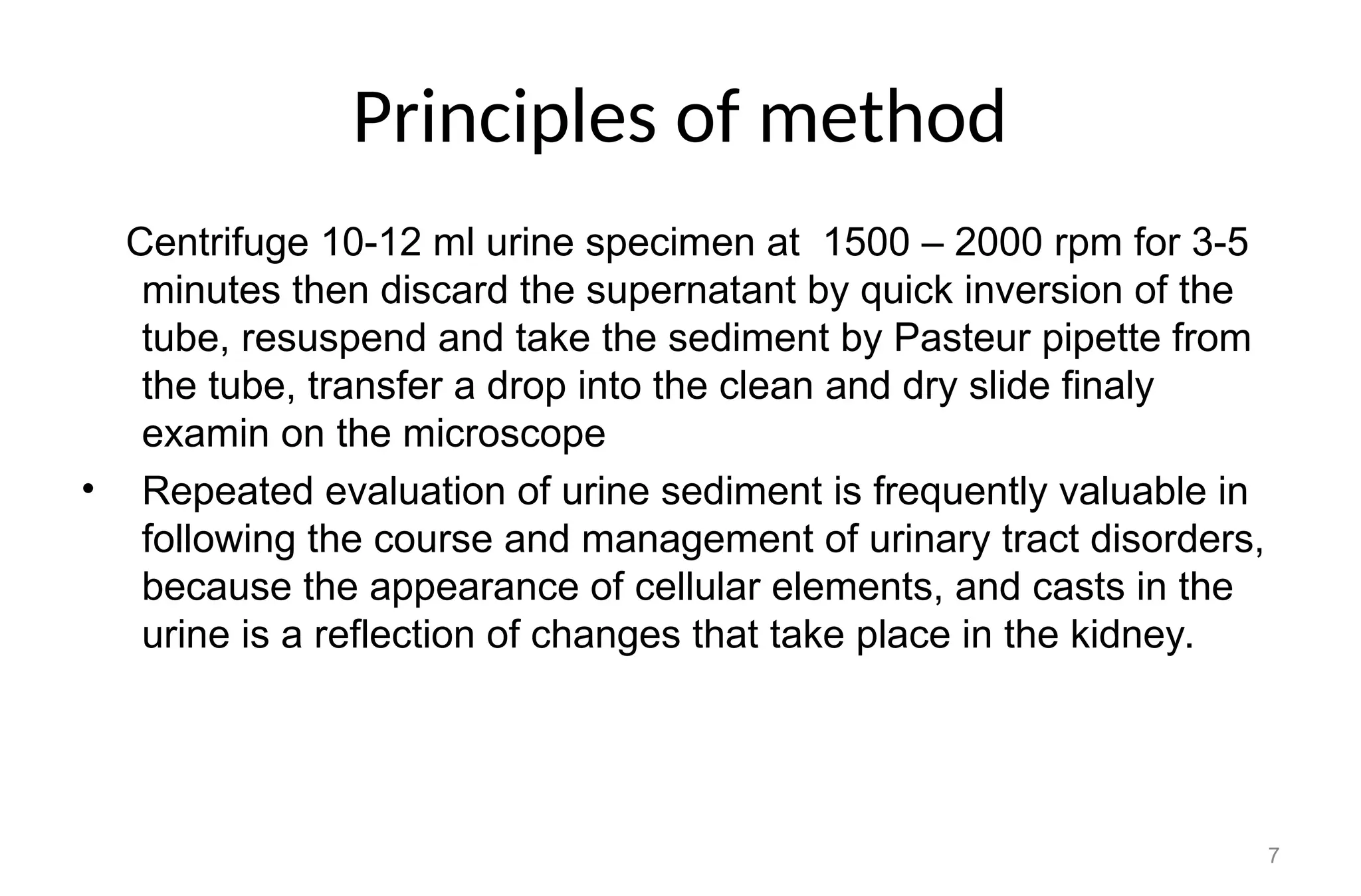 Principles of method
Centrifuge 10-12 ml urine specimen at 1500 – 2000 rpm for 3-5
minutes then discard the supernatant by quick inversion of the
tube, resuspend and take the sediment by Pasteur pipette from
the tube, transfer a drop into the clean and dry slide finaly
examin on the microscope
• Repeated evaluation of urine sediment is frequently valuable in
following the course and management of urinary tract disorders,
because the appearance of cellular elements, and casts in the
urine is a reflection of changes that take place in the kidney.
7
 