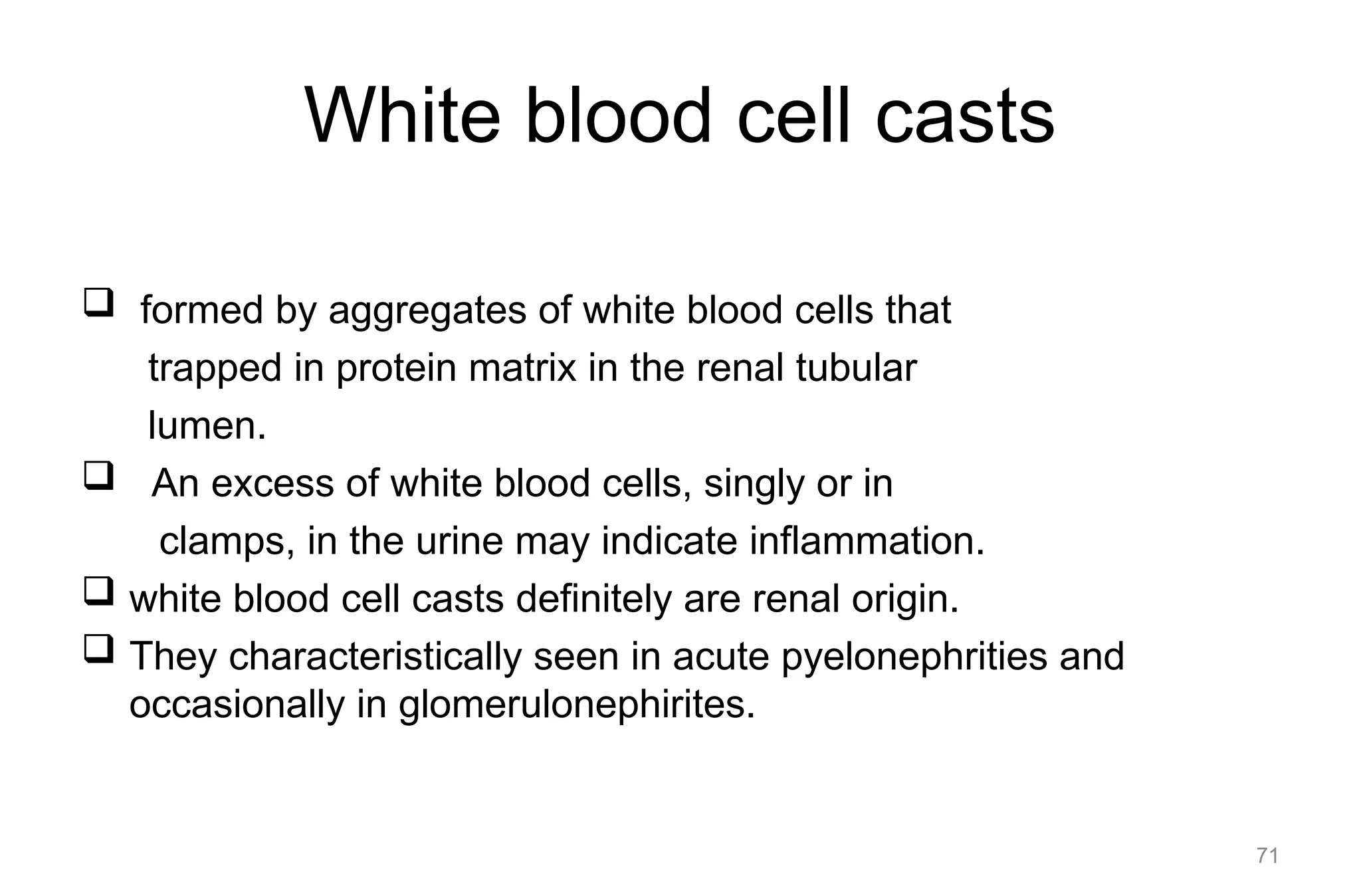 White blood cell casts
 formed by aggregates of white blood cells that
trapped in protein matrix in the renal tubular
lumen.
 An excess of white blood cells, singly or in
clamps, in the urine may indicate inflammation.
 white blood cell casts definitely are renal origin.
 They characteristically seen in acute pyelonephrities and
occasionally in glomerulonephirites.
71
 