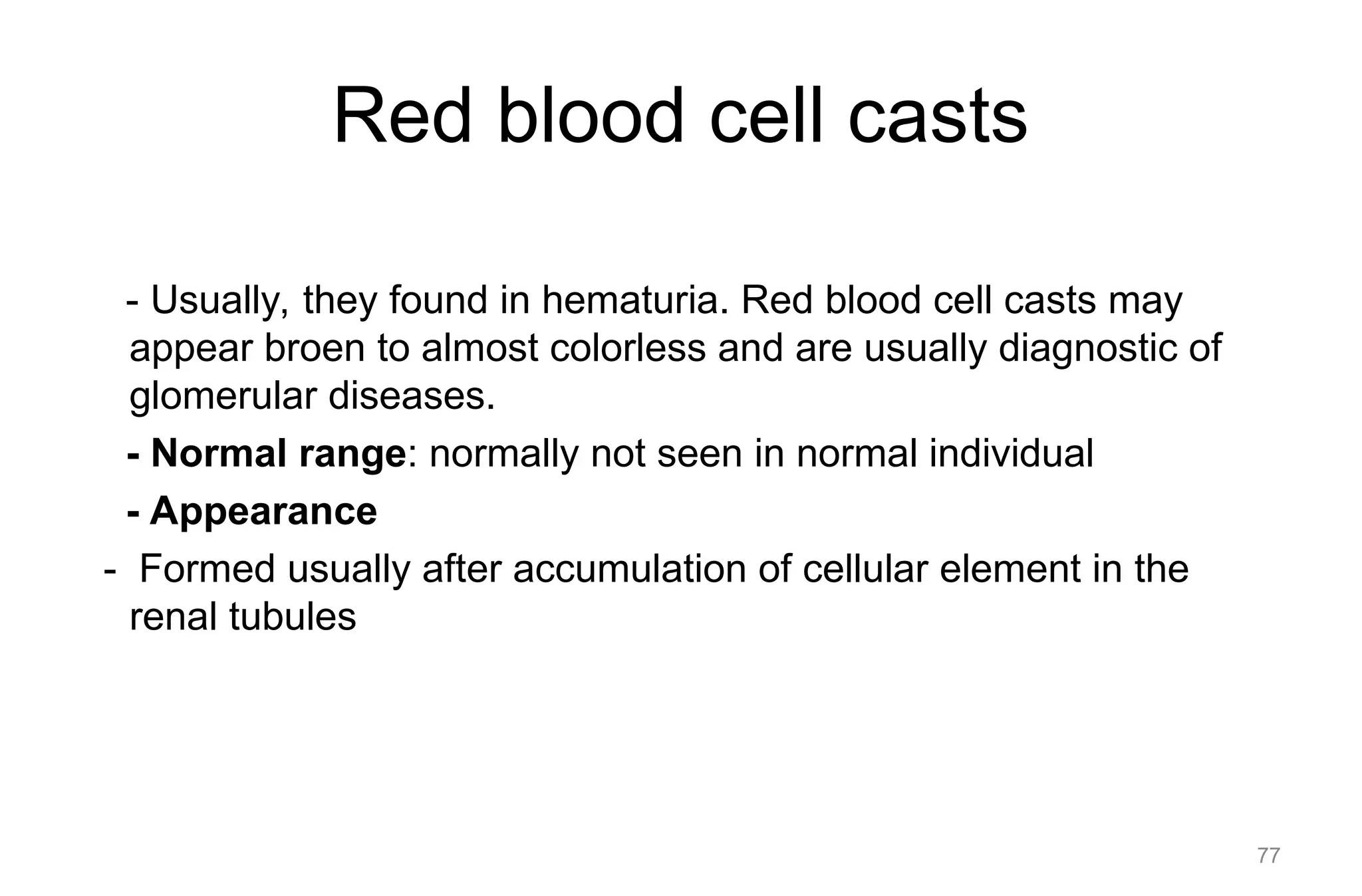 Red blood cell casts
- Usually, they found in hematuria. Red blood cell casts may
appear broen to almost colorless and are usually diagnostic of
glomerular diseases.
- Normal range: normally not seen in normal individual
- Appearance
- Formed usually after accumulation of cellular element in the
renal tubules
77
 