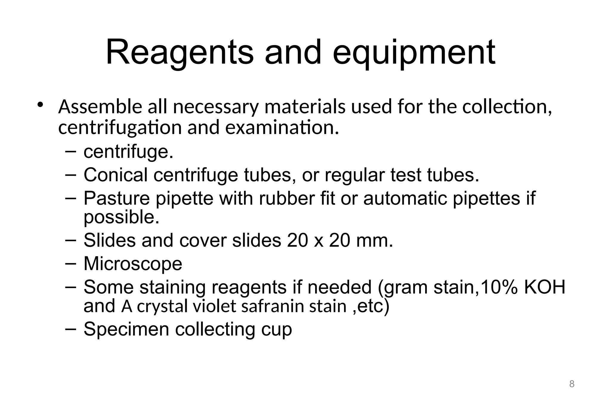 Reagents and equipment
• Assemble all necessary materials used for the collection,
centrifugation and examination.
– centrifuge.
– Conical centrifuge tubes, or regular test tubes.
– Pasture pipette with rubber fit or automatic pipettes if
possible.
– Slides and cover slides 20 x 20 mm.
– Microscope
– Some staining reagents if needed (gram stain,10% KOH
and A crystal violet safranin stain ,etc)
– Specimen collecting cup
8
 