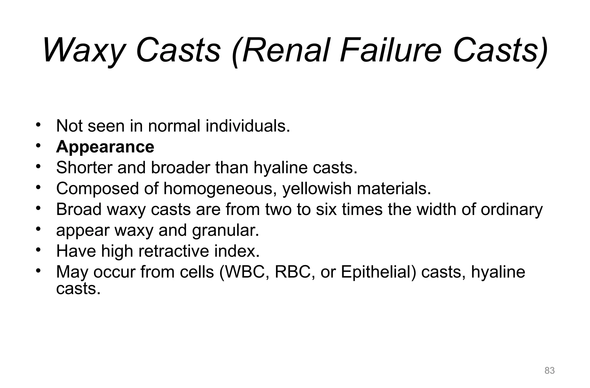 Waxy Casts (Renal Failure Casts)
• Not seen in normal individuals.
• Appearance
• Shorter and broader than hyaline casts.
• Composed of homogeneous, yellowish materials.
• Broad waxy casts are from two to six times the width of ordinary
• appear waxy and granular.
• Have high retractive index.
• May occur from cells (WBC, RBC, or Epithelial) casts, hyaline
casts.
83
 