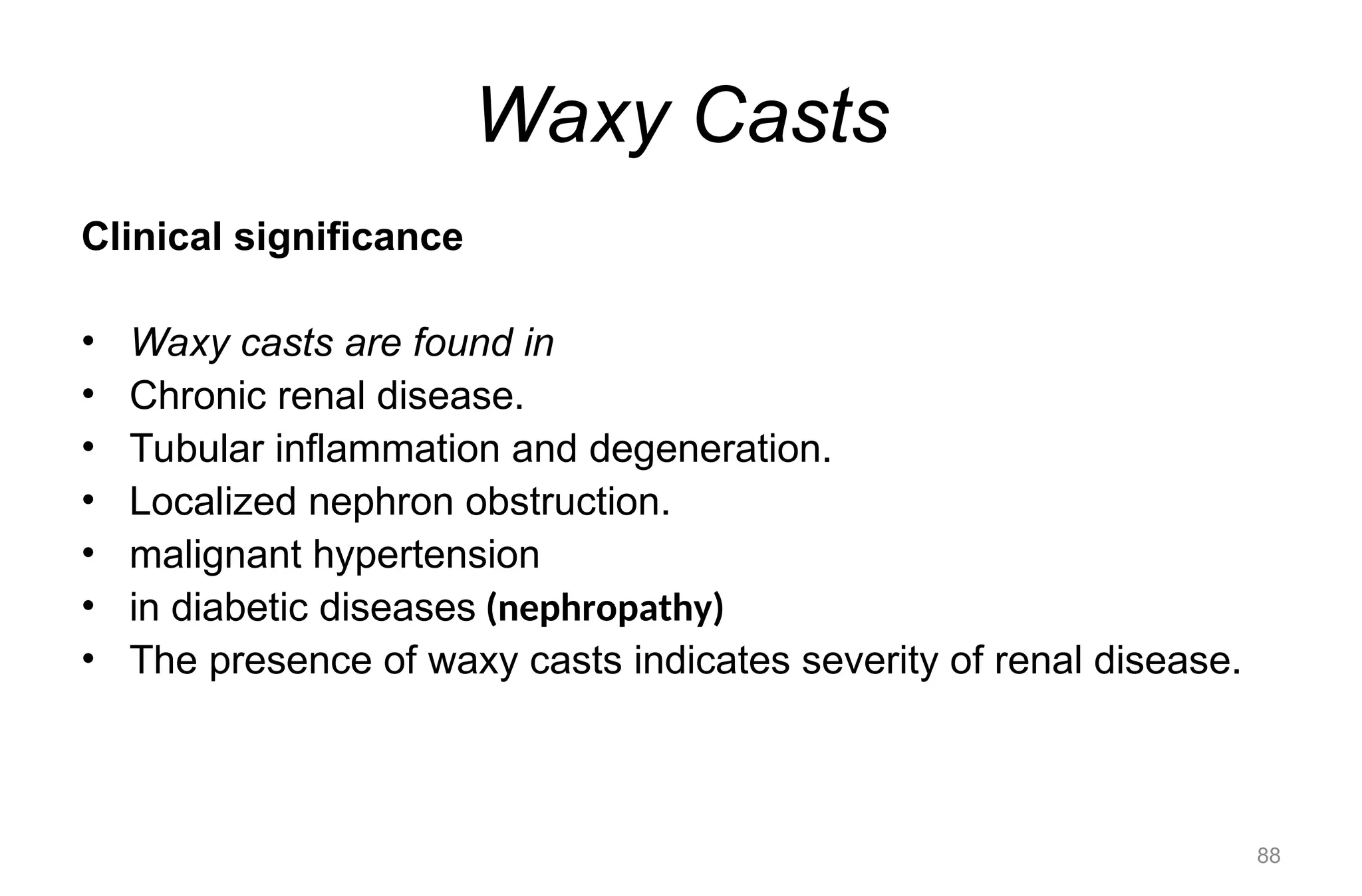 Waxy Casts
Clinical significance
• Waxy casts are found in
• Chronic renal disease.
• Tubular inflammation and degeneration.
• Localized nephron obstruction.
• malignant hypertension
• in diabetic diseases (nephropathy)
• The presence of waxy casts indicates severity of renal disease.
88
 