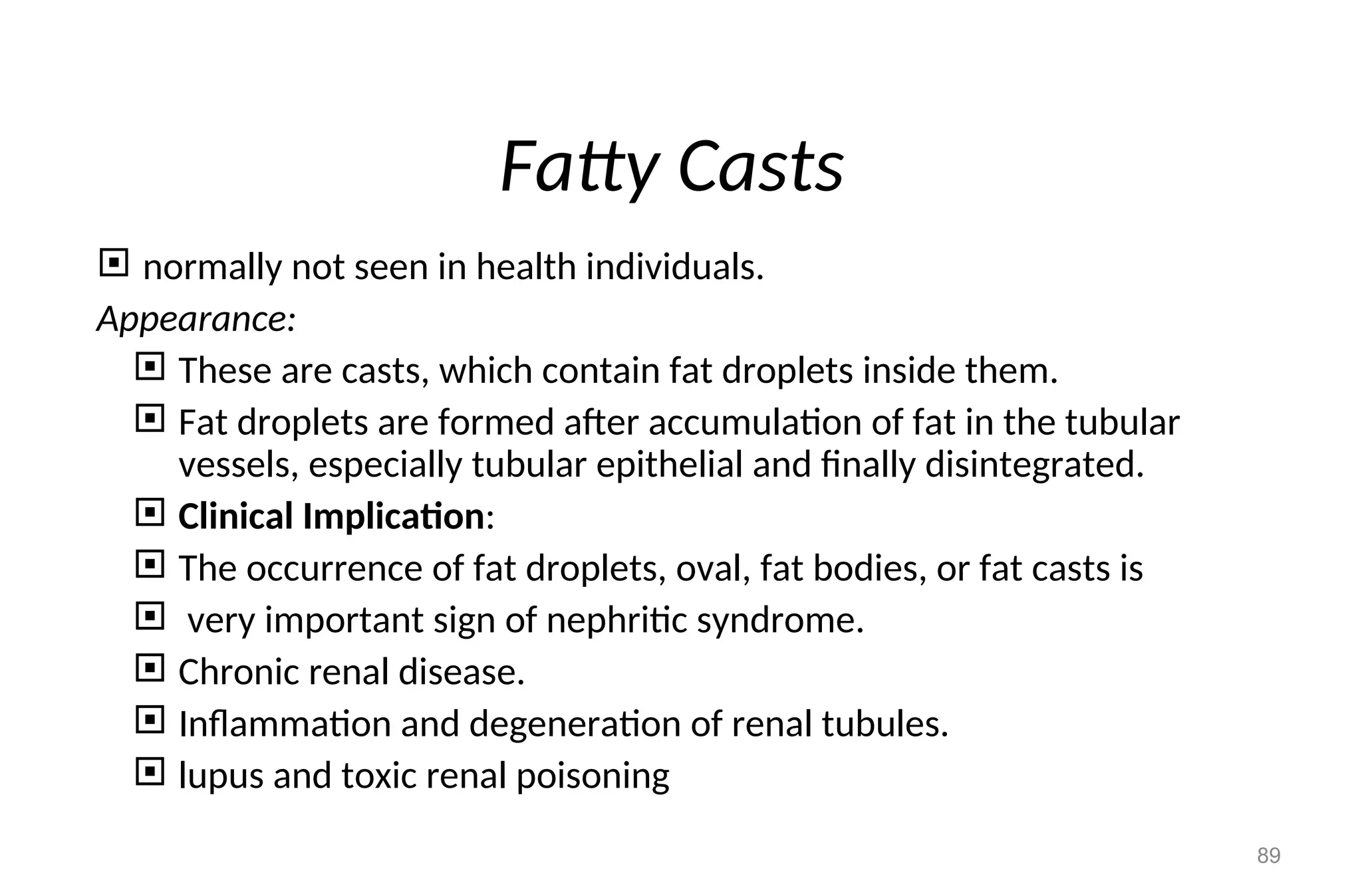 Fatty Casts
 normally not seen in health individuals.
Appearance:
 These are casts, which contain fat droplets inside them.
 Fat droplets are formed after accumulation of fat in the tubular
vessels, especially tubular epithelial and finally disintegrated.
 Clinical Implication:
 The occurrence of fat droplets, oval, fat bodies, or fat casts is
 very important sign of nephritic syndrome.
 Chronic renal disease.
 Inflammation and degeneration of renal tubules.
 lupus and toxic renal poisoning
89
 