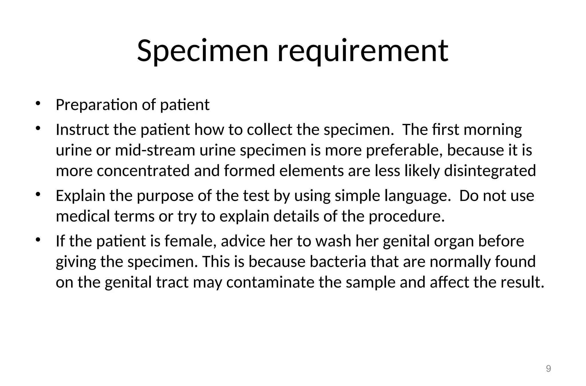 Specimen requirement
• Preparation of patient
• Instruct the patient how to collect the specimen. The first morning
urine or mid-stream urine specimen is more preferable, because it is
more concentrated and formed elements are less likely disintegrated
• Explain the purpose of the test by using simple language. Do not use
medical terms or try to explain details of the procedure.
• If the patient is female, advice her to wash her genital organ before
giving the specimen. This is because bacteria that are normally found
on the genital tract may contaminate the sample and affect the result.
9
 