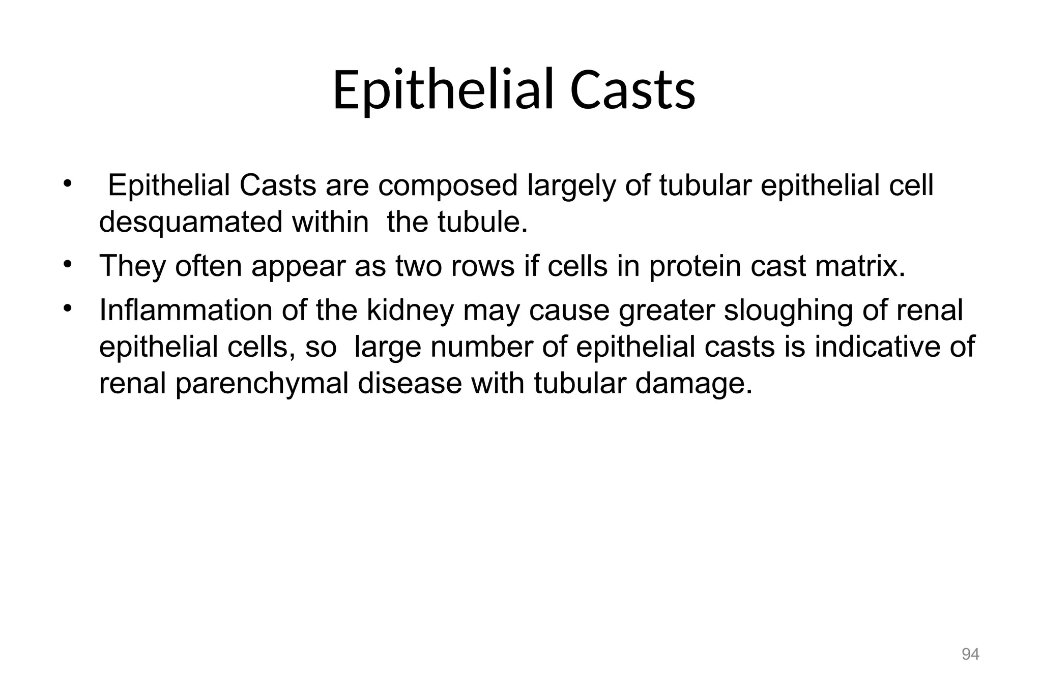 Epithelial Casts
• Epithelial Casts are composed largely of tubular epithelial cell
desquamated within the tubule.
• They often appear as two rows if cells in protein cast matrix.
• Inflammation of the kidney may cause greater sloughing of renal
epithelial cells, so large number of epithelial casts is indicative of
renal parenchymal disease with tubular damage.
94
 
