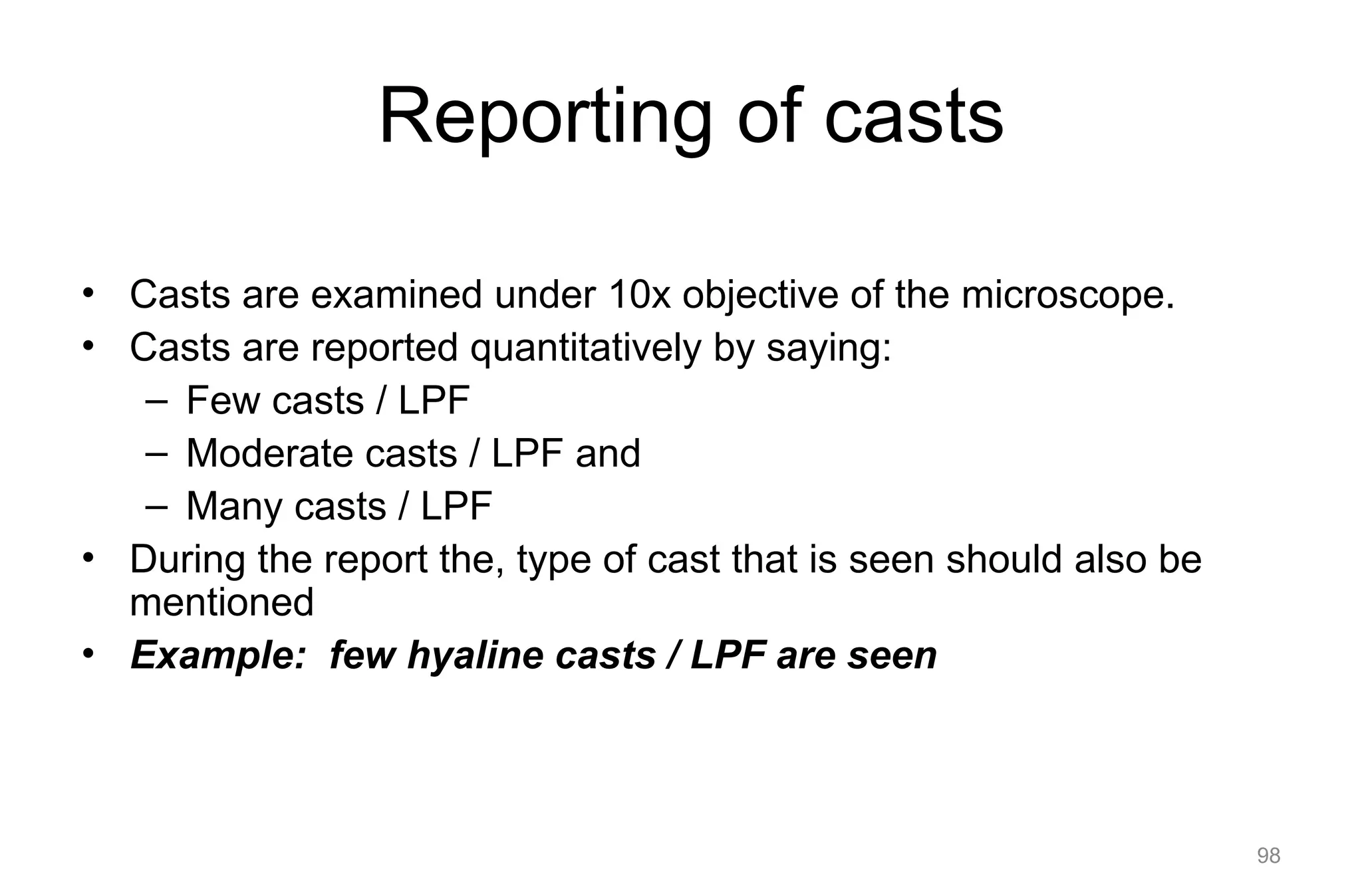 Reporting of casts
• Casts are examined under 10x objective of the microscope.
• Casts are reported quantitatively by saying:
– Few casts / LPF
– Moderate casts / LPF and
– Many casts / LPF
• During the report the, type of cast that is seen should also be
mentioned
• Example: few hyaline casts / LPF are seen
98
 