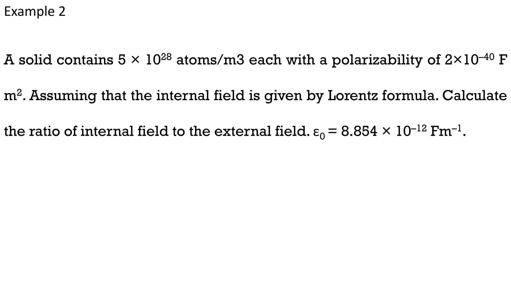 Example 2
A solid contains 5 × 1028 atoms/m3 each with a polarizability of 2×10–40 F
m2. Assuming that the internal field is given by Lorentz formula. Calculate
the ratio of internal field to the external field. ε0 = 8.854 × 10–12 Fm–1.
 