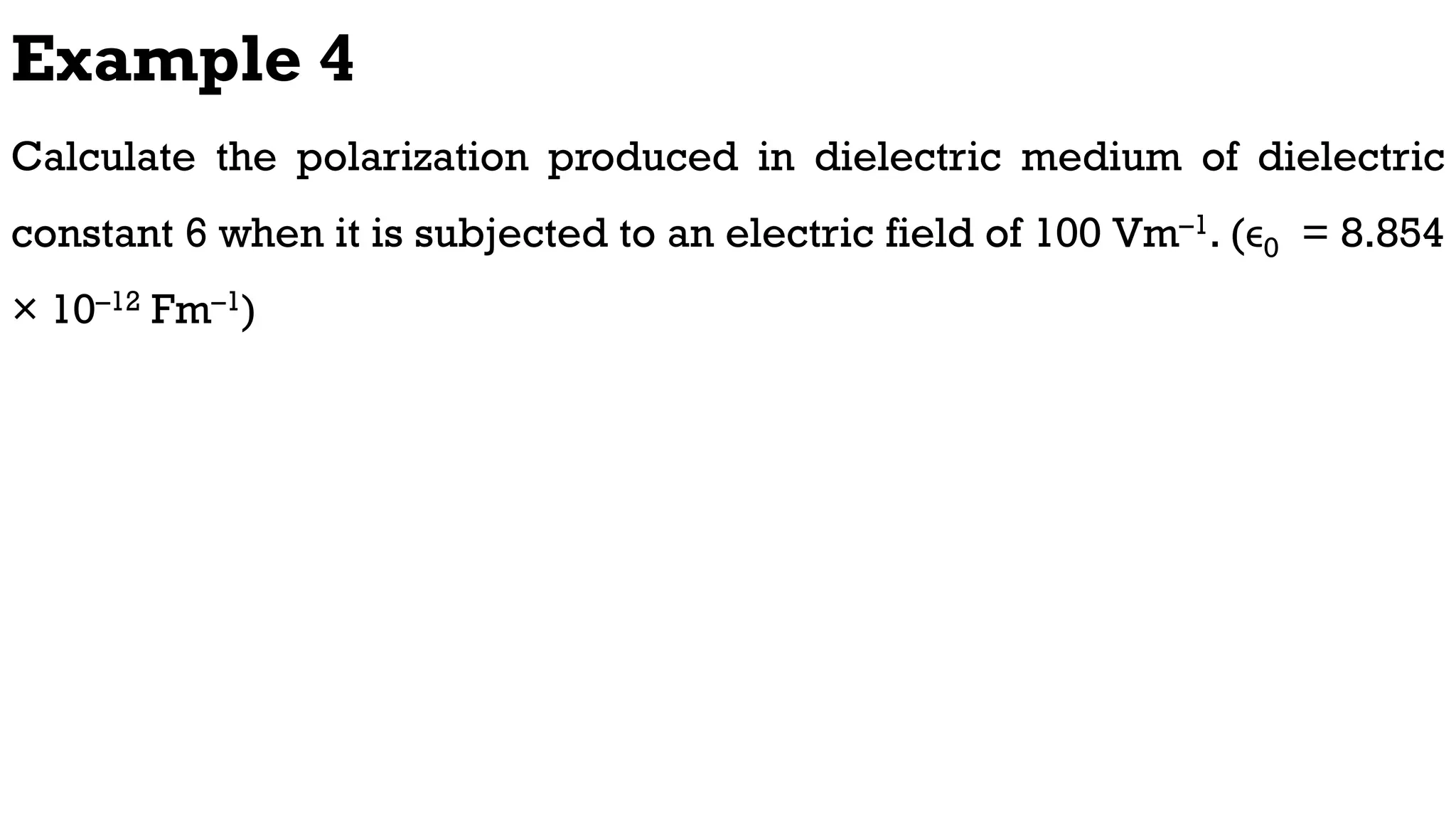 Example 4
Calculate the polarization produced in dielectric medium of dielectric
constant 6 when it is subjected to an electric field of 100 Vm–1. (ϵ0 = 8.854
× 10–12 Fm–1)
 