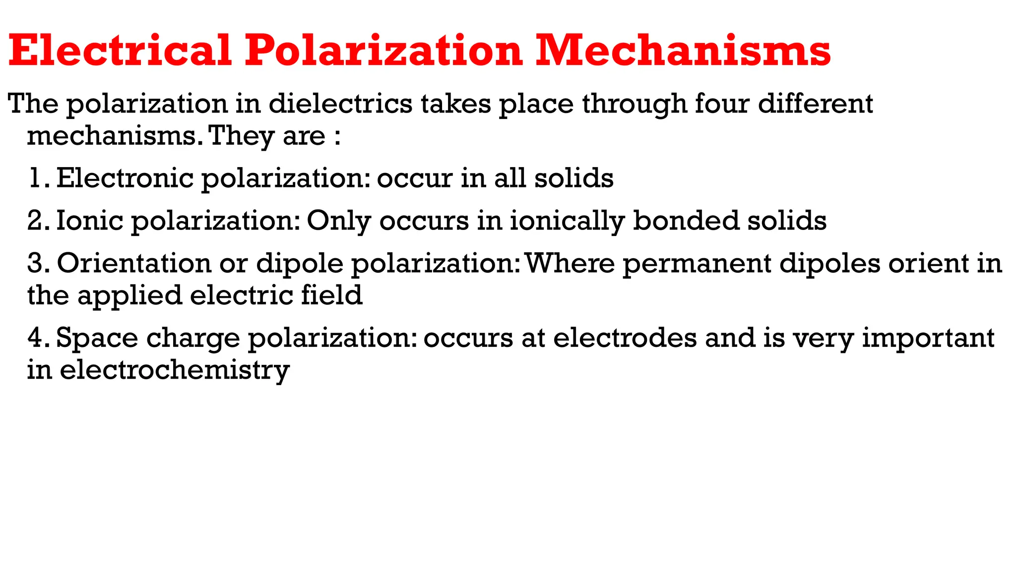 Electrical Polarization Mechanisms
The polarization in dielectrics takes place through four different
mechanisms.They are :
1. Electronic polarization: occur in all solids
2. Ionic polarization: Only occurs in ionically bonded solids
3. Orientation or dipole polarization:Where permanent dipoles orient in
the applied electric field
4. Space charge polarization: occurs at electrodes and is very important
in electrochemistry
 