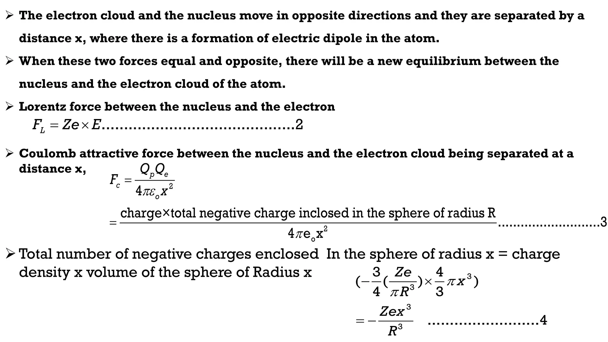  The electron cloud and the nucleus move in opposite directions and they are separated by a
distance x, where there is a formation of electric dipole in the atom.
 When these two forces equal and opposite, there will be a new equilibrium between the
nucleus and the electron cloud of the atom.
 Lorentz force between the nucleus and the electron
 Coulomb attractive force between the nucleus and the electron cloud being separated at a
distance x,
Total number of negative charges enclosed In the sphere of radius x = charge
density x volume of the sphere of Radius x
...........................................2
L
F Ze E
 
2
2
o
4
charge×total negative charge inclosed in the sphere of radius R
...........................3
4 e x
p e
c
o
Q Q
F
x




3
3
3
3
3 4
( ( ) )
4 3
.........................4
Ze
x
R
Zex
R


 
 
 
