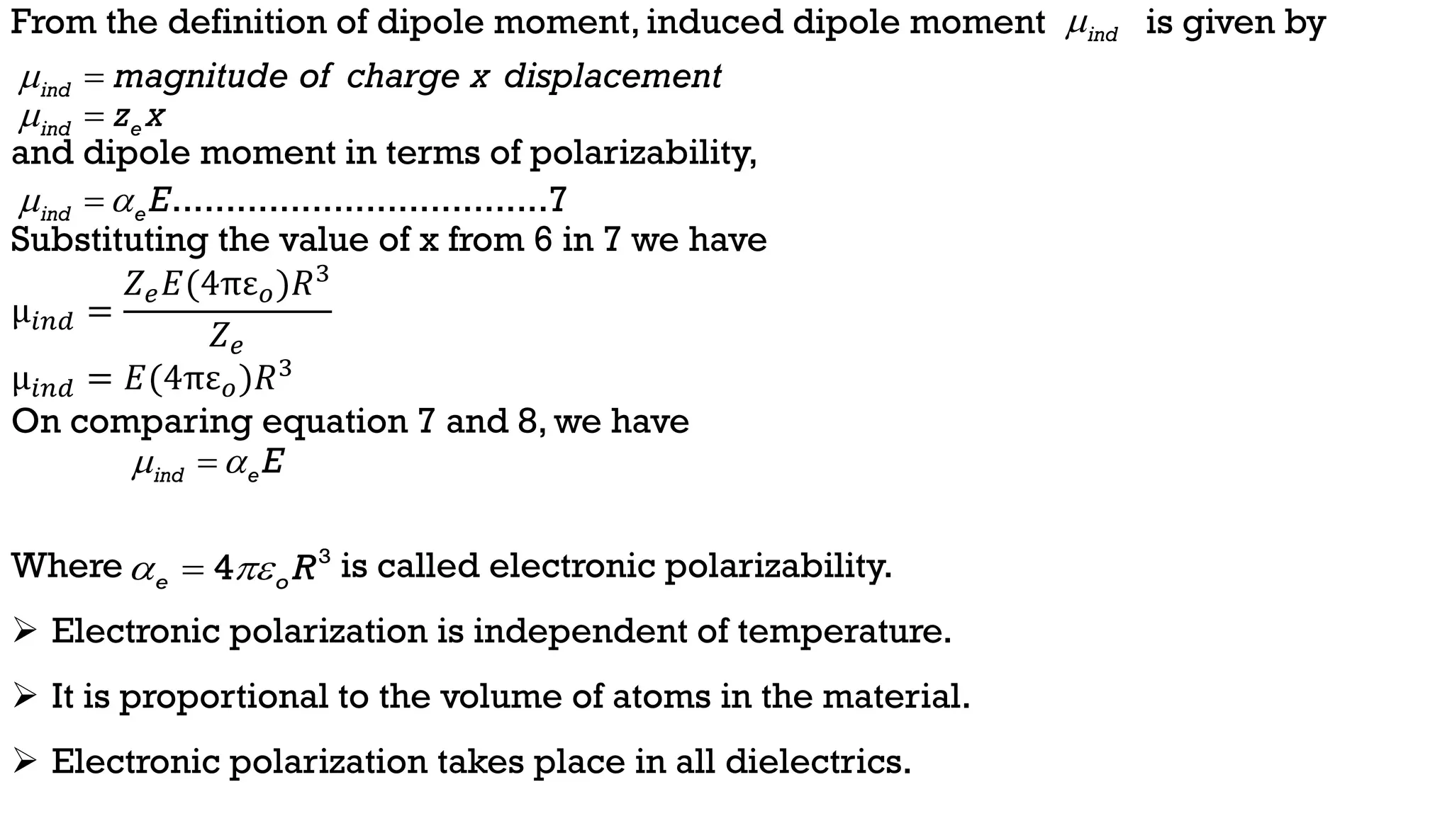 From the definition of dipole moment, induced dipole moment is given by
and dipole moment in terms of polarizability,
Substituting the value of x from 6 in 7 we have
µ𝑖𝑛𝑑 =
𝑍𝑒𝐸(4πε𝑜)𝑅3
𝑍𝑒
µ𝑖𝑛𝑑 = 𝐸(4πε𝑜)𝑅3
On comparing equation 7 and 8, we have
Where is called electronic polarizability.
 Electronic polarization is independent of temperature.
 It is proportional to the volume of atoms in the material.
 Electronic polarization takes place in all dielectrics.
ind e E
 

ind magnitude of charge x displacement
 
...................................7
ind eE
 

ind e
z x
 
ind

3
4
e o R
 

 
