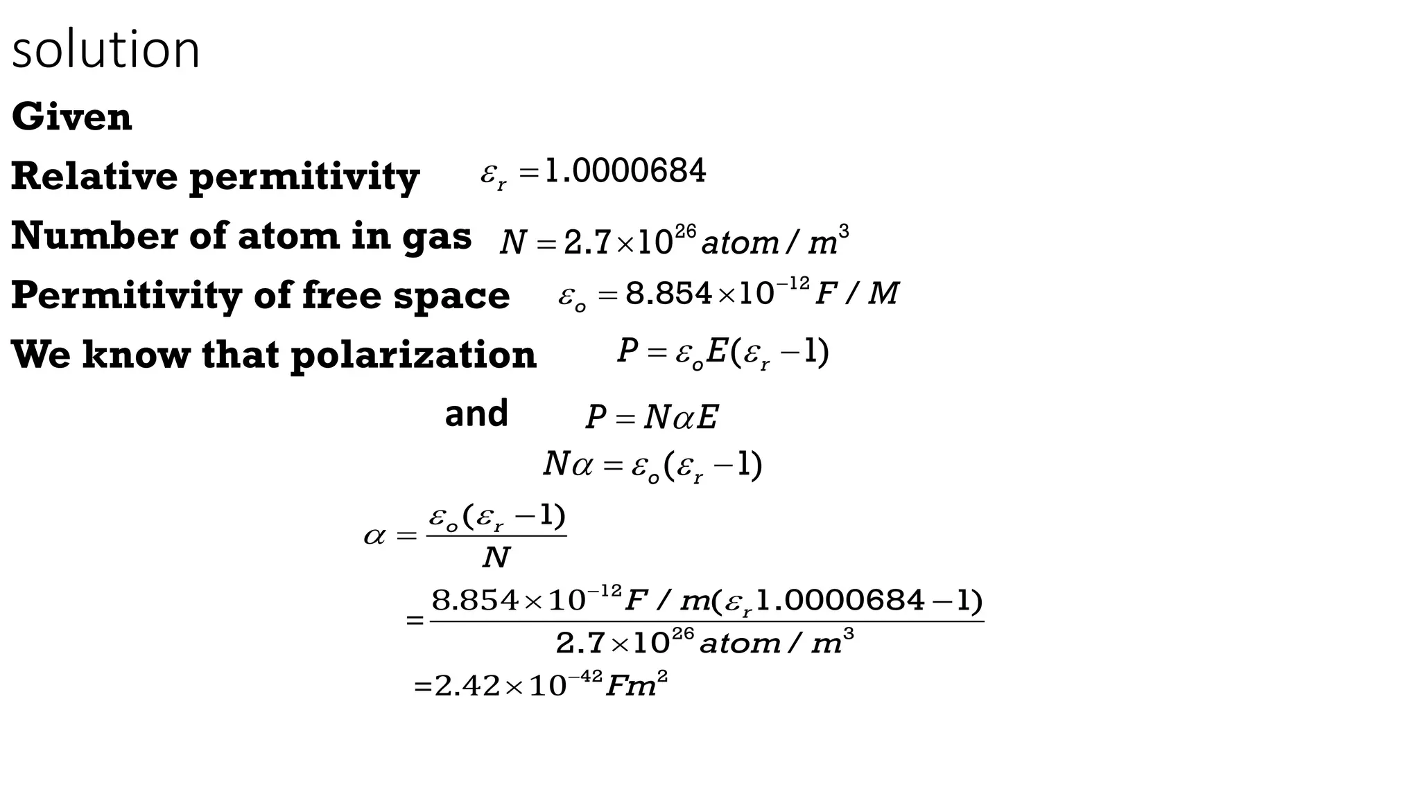 solution
Given
Relative permitivity
Number of atom in gas
Permitivity of free space
We know that polarization
and
1.0000684
r
 
26 3
2.7 10 /
N atom m
 
12
8.854 10 /
o F M
 
 
( 1)
o r
P E
 
 
P N E


( 1)
o r
N  
 
8.854 10
=
=2.42 10
12
26 3
42 2
( 1)
/ ( 1.0000684 1)
2.7 10 /
o r
r
N
F m
atom m
Fm
 






 


 