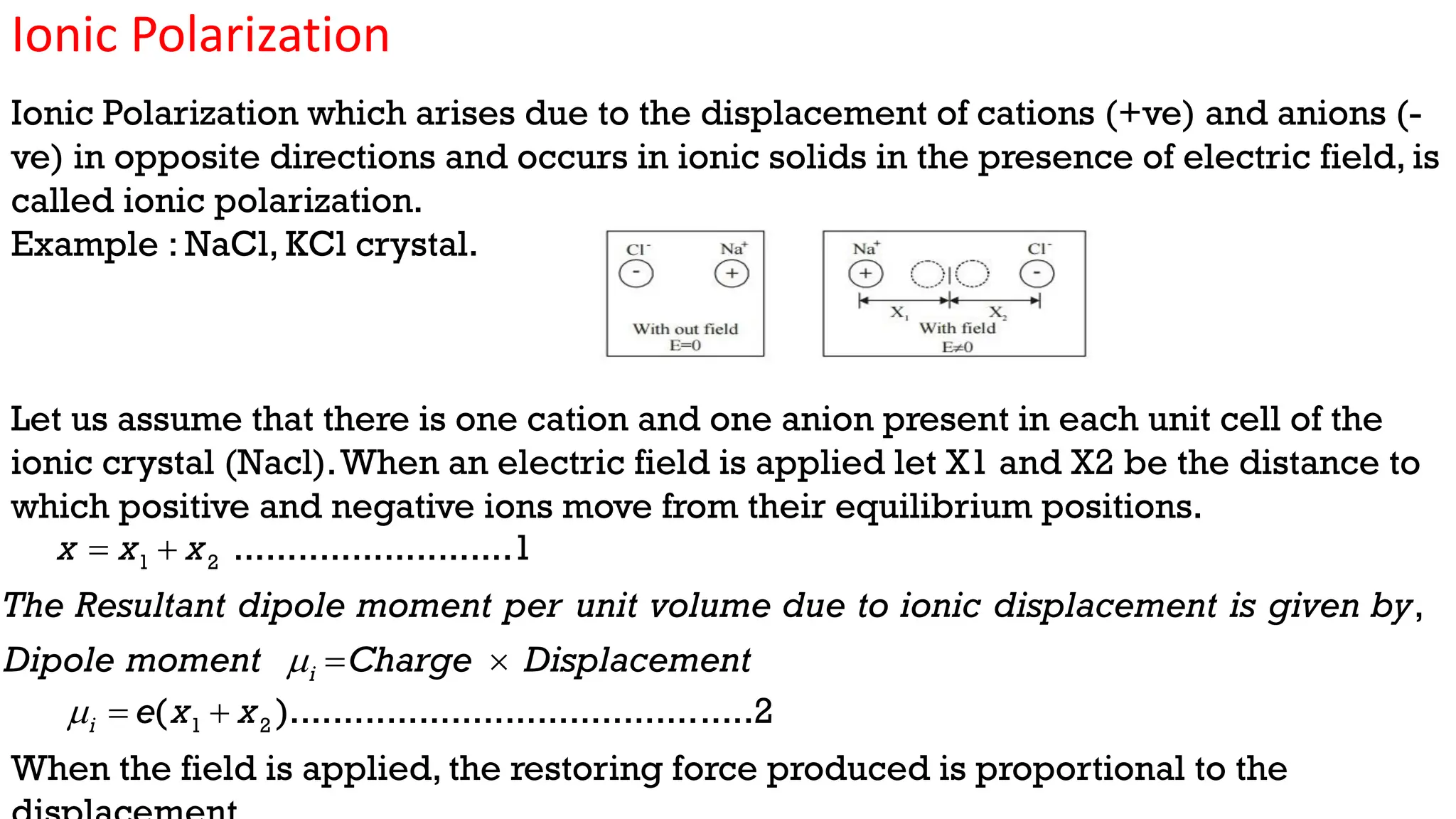 Ionic Polarization
Ionic Polarization which arises due to the displacement of cations (+ve) and anions (-
ve) in opposite directions and occurs in ionic solids in the presence of electric field, is
called ionic polarization.
Example : NaCl, KCl crystal.
Let us assume that there is one cation and one anion present in each unit cell of the
ionic crystal (Nacl).When an electric field is applied let X1 and X2 be the distance to
which positive and negative ions move from their equilibrium positions.
When the field is applied, the restoring force produced is proportional to the
1 2 ..........................1
x x x
 
,
i
The Resultant dipole moment per unit volume due to ionic displacement is given by
Dipole moment Charge Displacement
  
1 2
( )...........................................2
i e x x
  
 