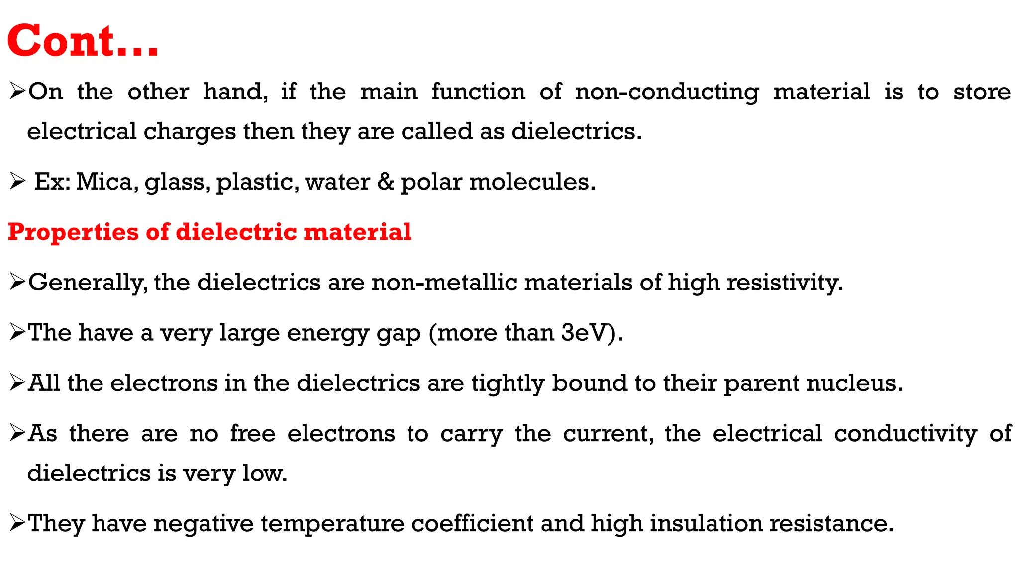 Cont…
On the other hand, if the main function of non-conducting material is to store
electrical charges then they are called as dielectrics.
 Ex: Mica, glass, plastic, water & polar molecules.
Properties of dielectric material
Generally, the dielectrics are non-metallic materials of high resistivity.
The have a very large energy gap (more than 3eV).
All the electrons in the dielectrics are tightly bound to their parent nucleus.
As there are no free electrons to carry the current, the electrical conductivity of
dielectrics is very low.
They have negative temperature coefficient and high insulation resistance.
 