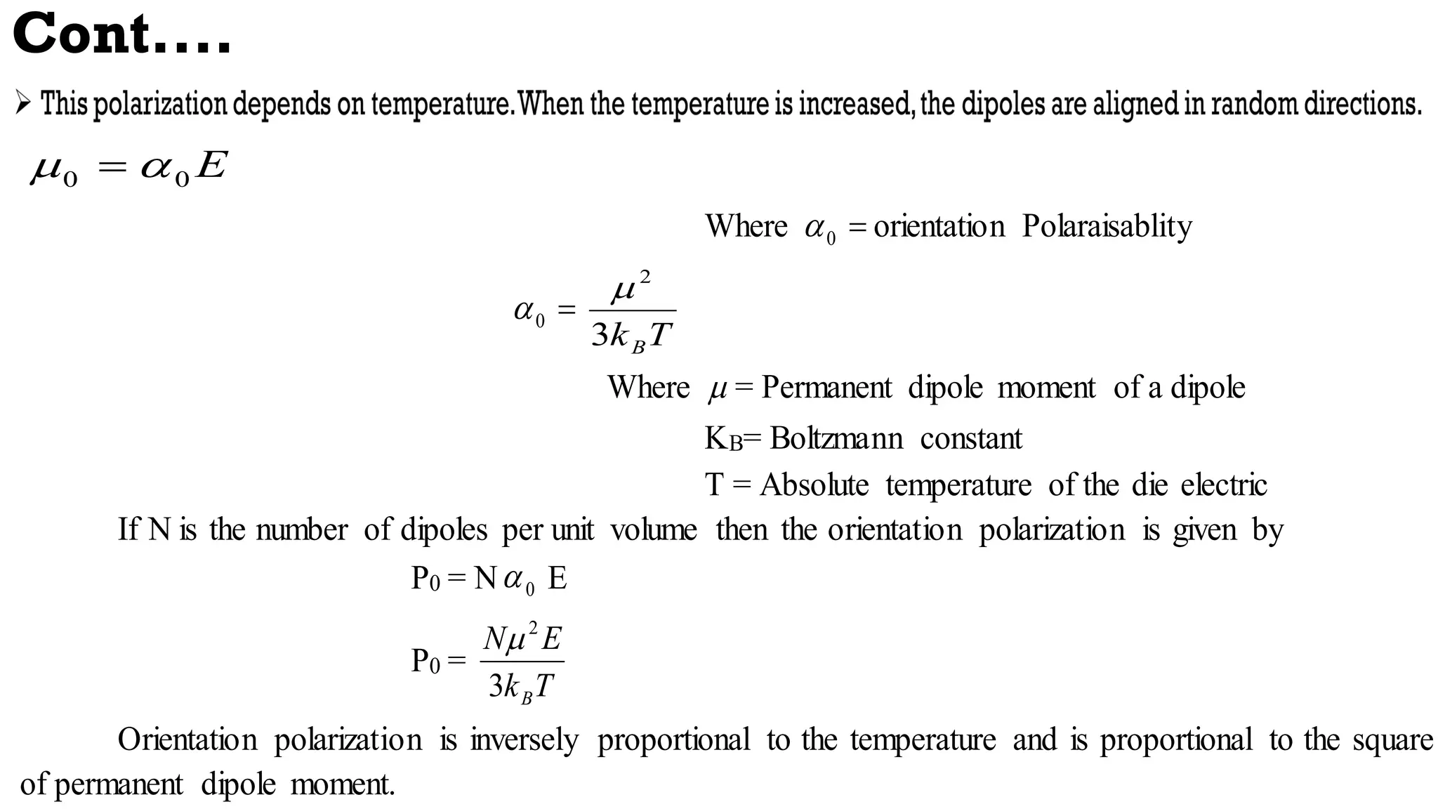 Cont....
E
0
0 
 
Where 
0
 orientation Polaraisablity

0

T
kB
3
2

Where  = Permanent dipole moment of a dipole
KB= Boltzmann constant
T = Absolute temperature of the die electric
If N is the number of dipoles per unit volume then the orientation polarization is given by
P0 = N 0
 E
P0 =
T
k
E
N
B
3
2

Orientation polarization is inversely proportional to the temperature and is proportional to the square
of permanent dipole moment.
 