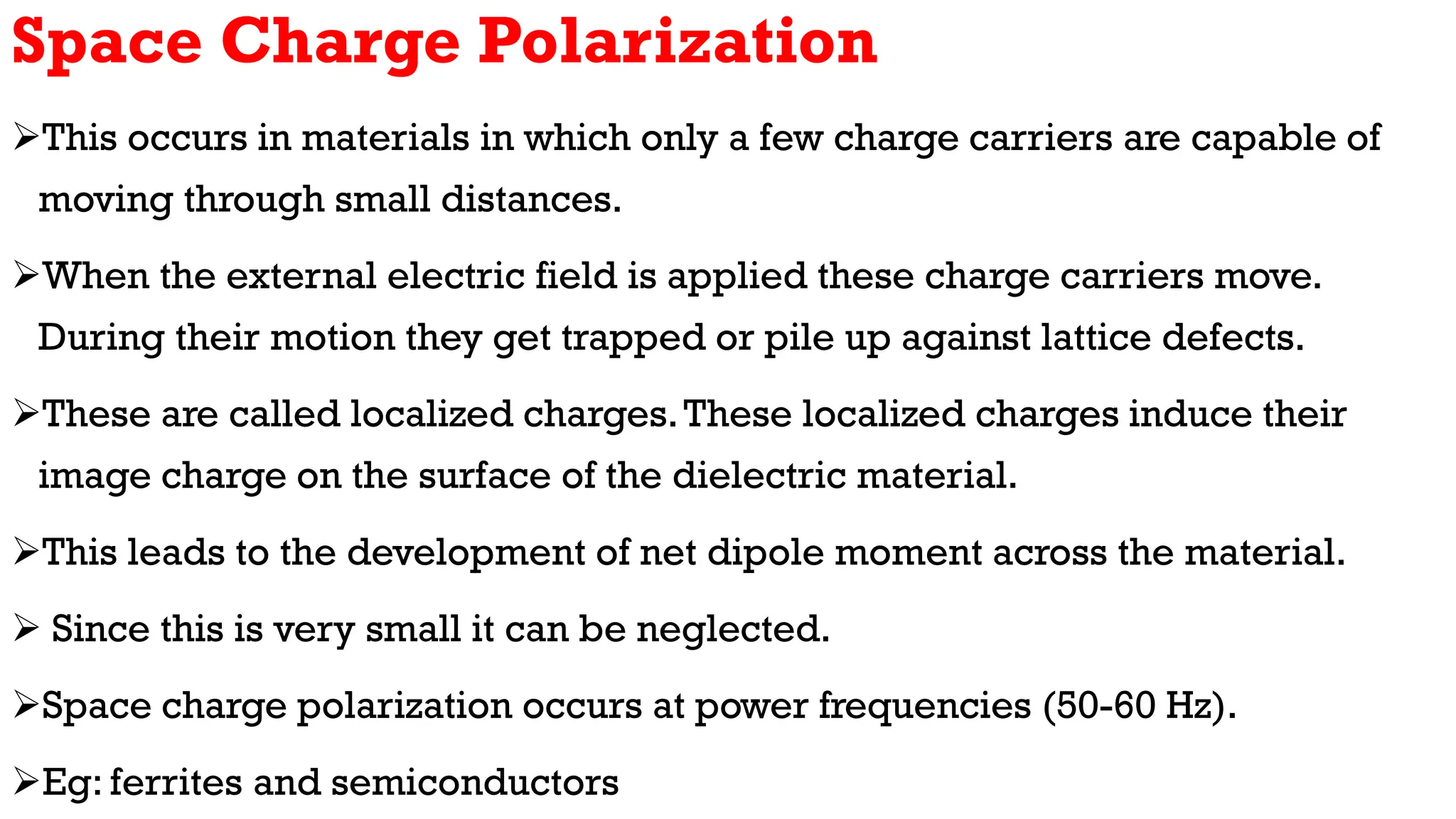 Space Charge Polarization
This occurs in materials in which only a few charge carriers are capable of
moving through small distances.
When the external electric field is applied these charge carriers move.
During their motion they get trapped or pile up against lattice defects.
These are called localized charges.These localized charges induce their
image charge on the surface of the dielectric material.
This leads to the development of net dipole moment across the material.
 Since this is very small it can be neglected.
Space charge polarization occurs at power frequencies (50-60 Hz).
Eg: ferrites and semiconductors
 