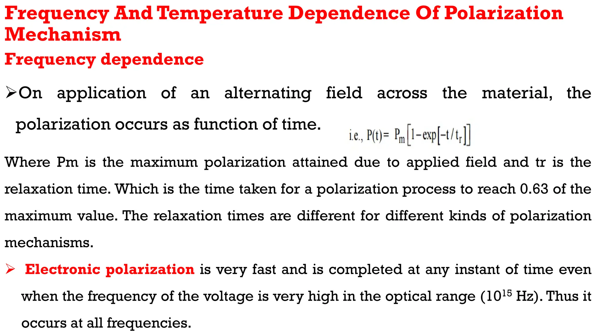 Frequency And Temperature Dependence Of Polarization
Mechanism
Frequency dependence
On application of an alternating field across the material, the
polarization occurs as function of time.
Where Pm is the maximum polarization attained due to applied field and tr is the
relaxation time. Which is the time taken for a polarization process to reach 0.63 of the
maximum value. The relaxation times are different for different kinds of polarization
mechanisms.
 Electronic polarization is very fast and is completed at any instant of time even
when the frequency of the voltage is very high in the optical range (1015 Hz). Thus it
occurs at all frequencies.
 
