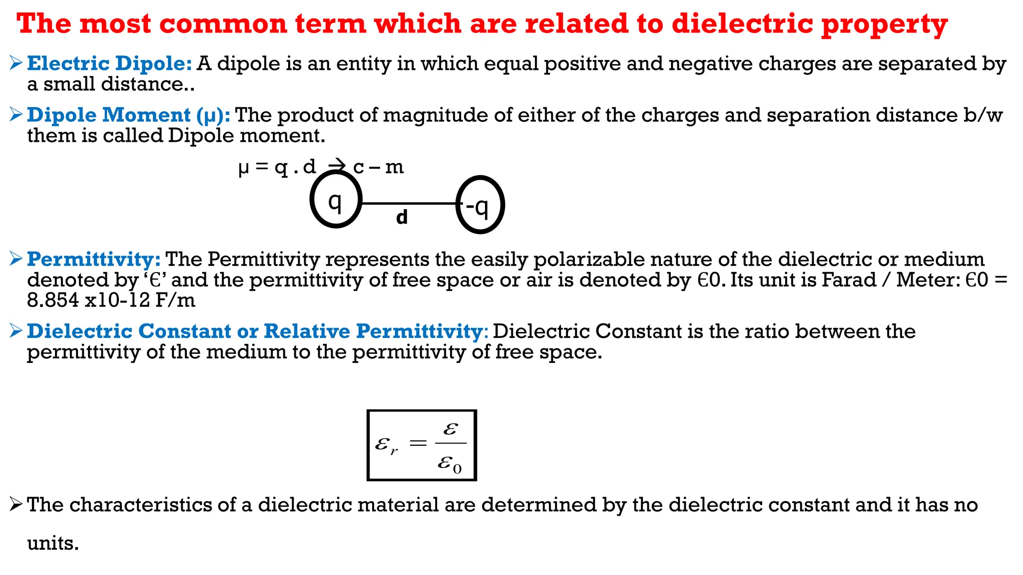 Electric Dipole: A dipole is an entity in which equal positive and negative charges are separated by
a small distance..
Dipole Moment (µ): The product of magnitude of either of the charges and separation distance b/w
them is called Dipole moment.
µ = q . d  c – m
Permittivity: The Permittivity represents the easily polarizable nature of the dielectric or medium
denoted by ‘Є’ and the permittivity of free space or air is denoted by Є0. Its unit is Farad / Meter: Є0 =
8.854 x10-12 F/m
Dielectric Constant or Relative Permittivity: Dielectric Constant is the ratio between the
permittivity of the medium to the permittivity of free space.
The characteristics of a dielectric material are determined by the dielectric constant and it has no
units.
d
q -q
0


 
r
The most common term which are related to dielectric property
 