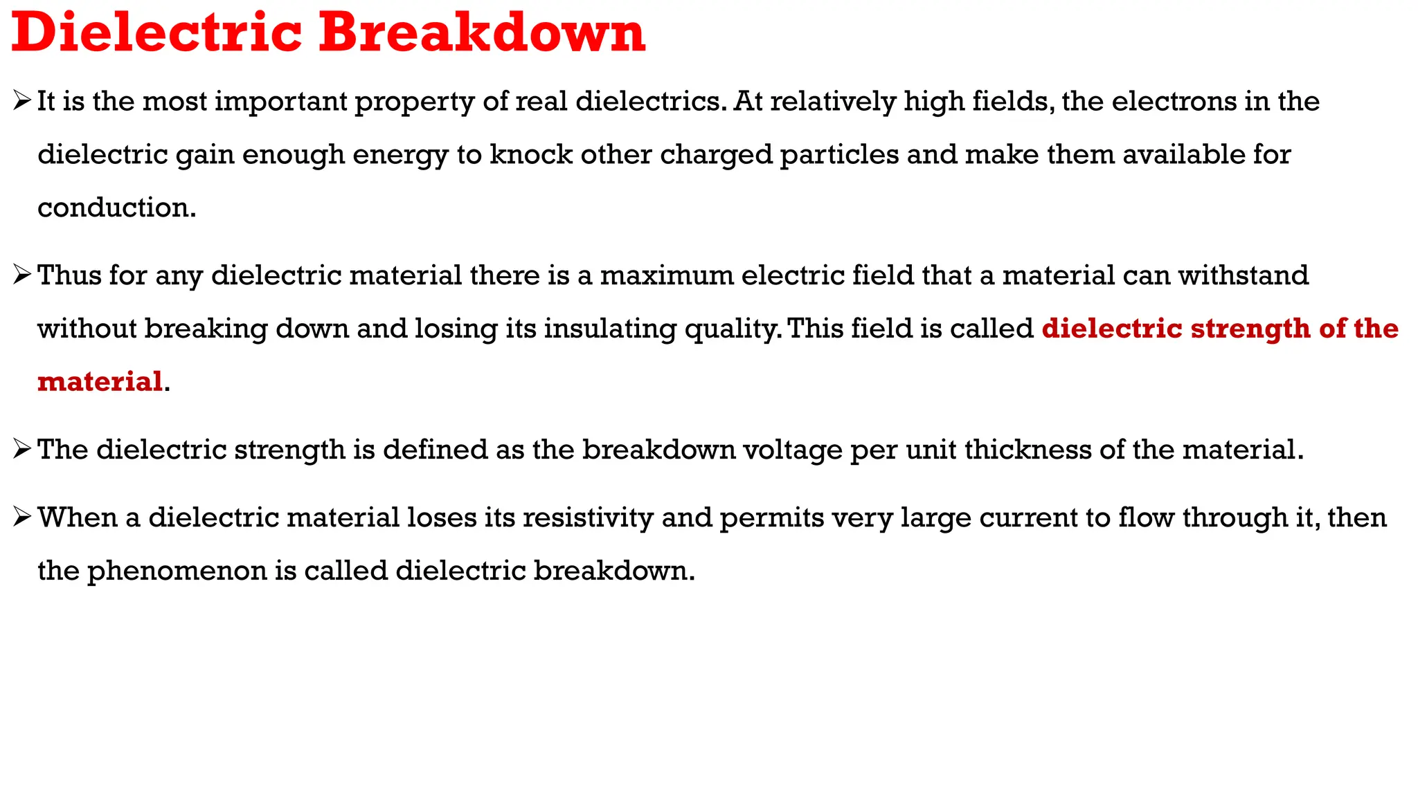 Dielectric Breakdown
It is the most important property of real dielectrics. At relatively high fields, the electrons in the
dielectric gain enough energy to knock other charged particles and make them available for
conduction.
Thus for any dielectric material there is a maximum electric field that a material can withstand
without breaking down and losing its insulating quality.This field is called dielectric strength of the
material.
The dielectric strength is defined as the breakdown voltage per unit thickness of the material.
When a dielectric material loses its resistivity and permits very large current to flow through it, then
the phenomenon is called dielectric breakdown.
 