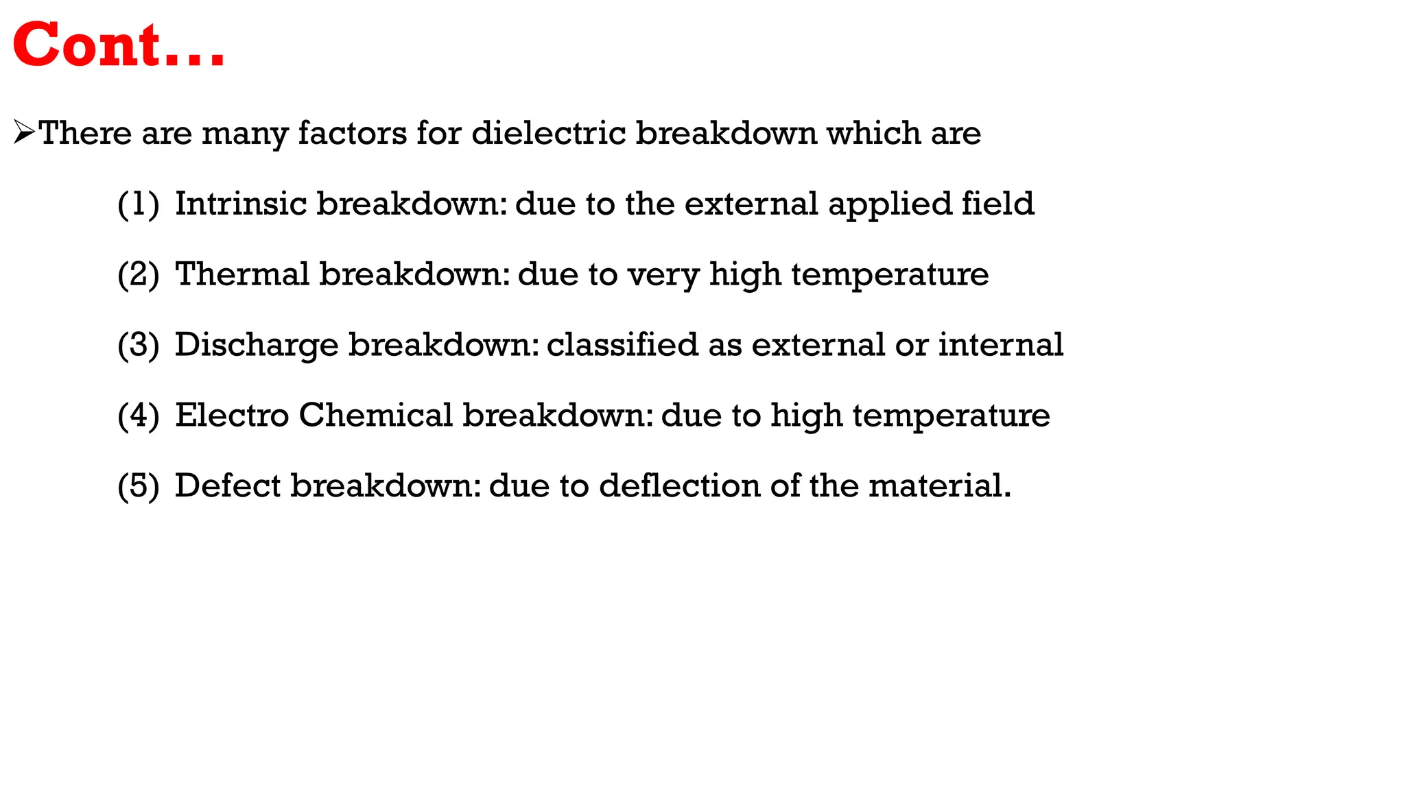 Cont...
There are many factors for dielectric breakdown which are
(1) Intrinsic breakdown: due to the external applied field
(2) Thermal breakdown: due to very high temperature
(3) Discharge breakdown: classified as external or internal
(4) Electro Chemical breakdown: due to high temperature
(5) Defect breakdown: due to deflection of the material.
 