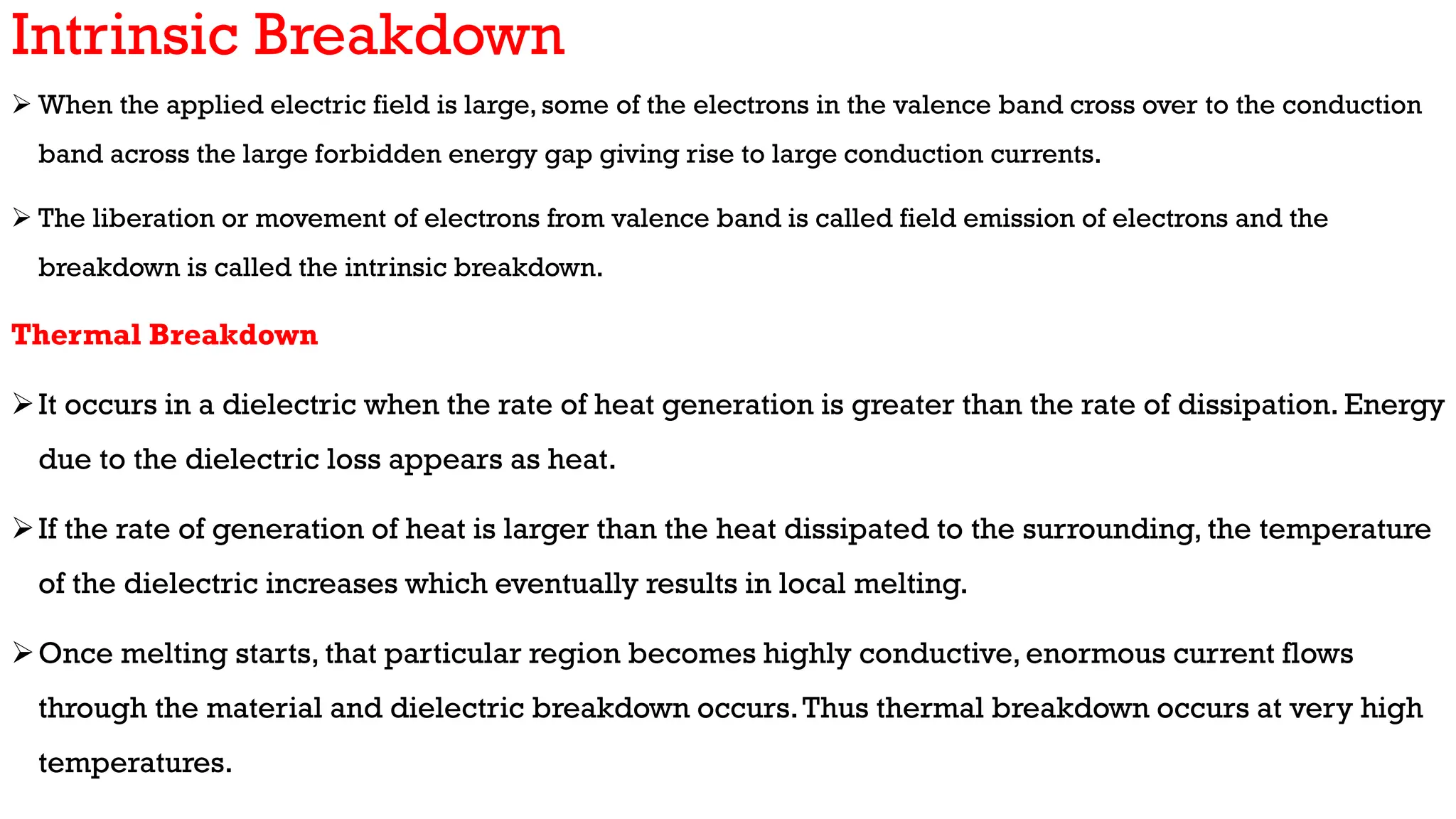 Intrinsic Breakdown
 When the applied electric field is large, some of the electrons in the valence band cross over to the conduction
band across the large forbidden energy gap giving rise to large conduction currents.
 The liberation or movement of electrons from valence band is called field emission of electrons and the
breakdown is called the intrinsic breakdown.
Thermal Breakdown
It occurs in a dielectric when the rate of heat generation is greater than the rate of dissipation. Energy
due to the dielectric loss appears as heat.
If the rate of generation of heat is larger than the heat dissipated to the surrounding, the temperature
of the dielectric increases which eventually results in local melting.
Once melting starts, that particular region becomes highly conductive, enormous current flows
through the material and dielectric breakdown occurs.Thus thermal breakdown occurs at very high
temperatures.
 