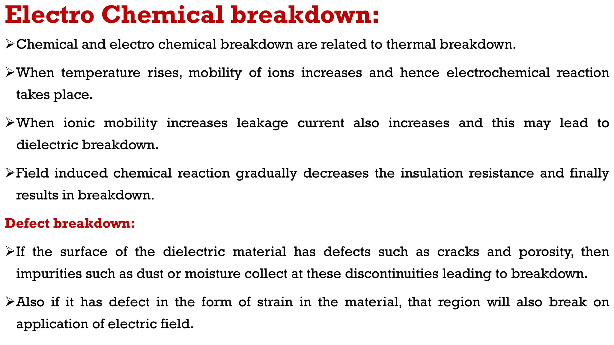 Electro Chemical breakdown:
Chemical and electro chemical breakdown are related to thermal breakdown.
When temperature rises, mobility of ions increases and hence electrochemical reaction
takes place.
When ionic mobility increases leakage current also increases and this may lead to
dielectric breakdown.
Field induced chemical reaction gradually decreases the insulation resistance and finally
results in breakdown.
Defect breakdown:
If the surface of the dielectric material has defects such as cracks and porosity, then
impurities such as dust or moisture collect at these discontinuities leading to breakdown.
Also if it has defect in the form of strain in the material, that region will also break on
application of electric field.
 