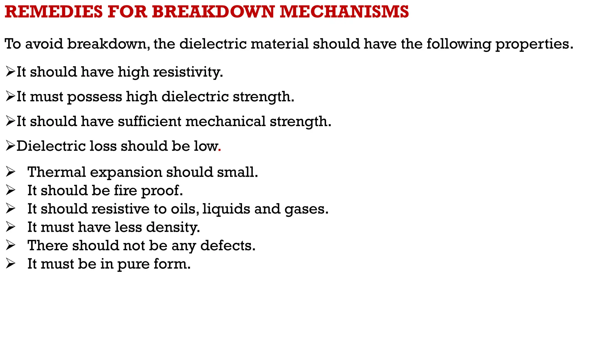 REMEDIES FOR BREAKDOWN MECHANISMS
To avoid breakdown, the dielectric material should have the following properties.
It should have high resistivity.
It must possess high dielectric strength.
It should have sufficient mechanical strength.
Dielectric loss should be low.
 Thermal expansion should small.
 It should be fire proof.
 It should resistive to oils, liquids and gases.
 It must have less density.
 There should not be any defects.
 It must be in pure form.
 