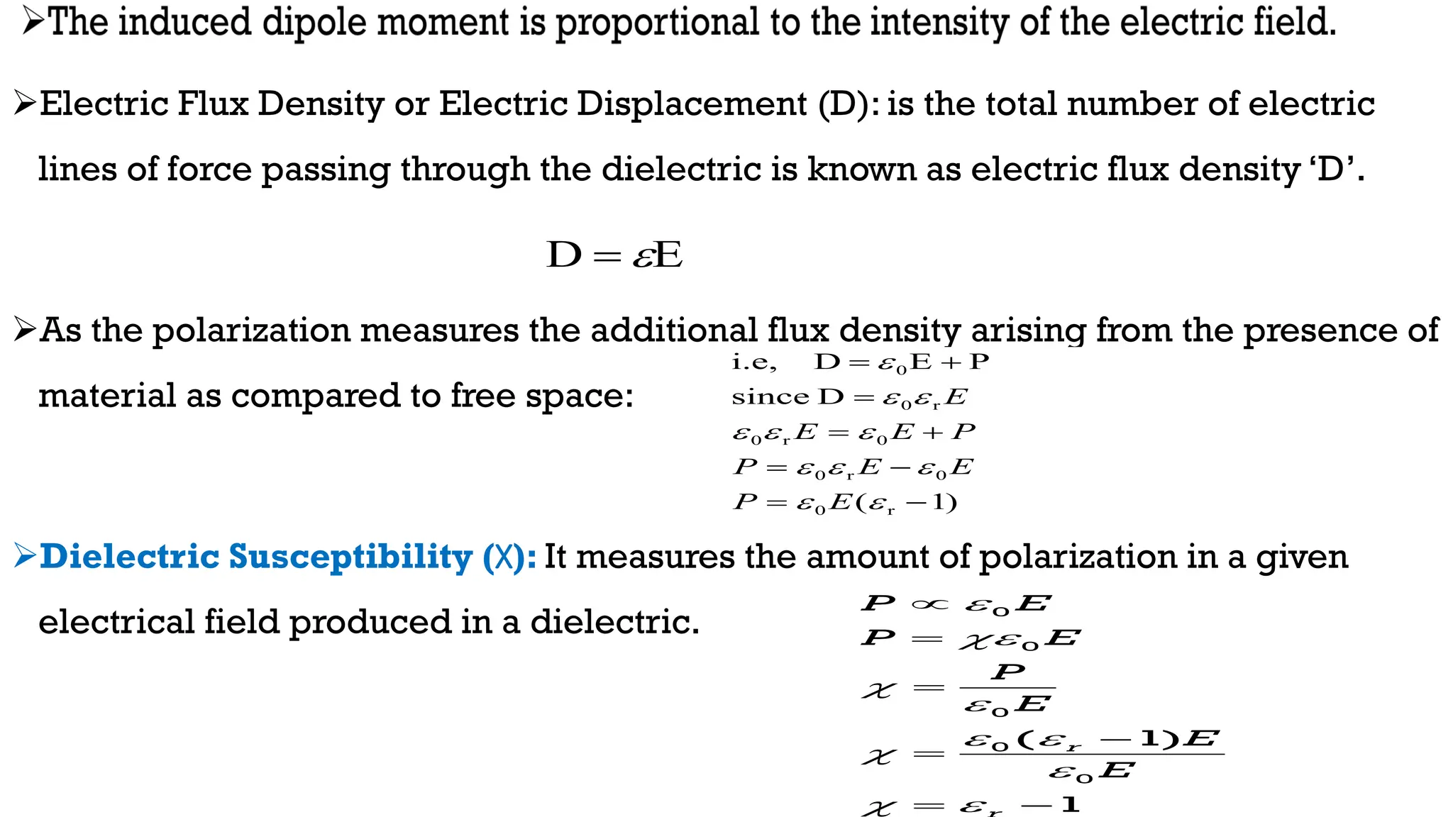 Electric Flux Density or Electric Displacement (D): is the total number of electric
lines of force passing through the dielectric is known as electric flux density ‘D’.
As the polarization measures the additional flux density arising from the presence of
material as compared to free space:
Dielectric Susceptibility (Χ): It measures the amount of polarization in a given
electrical field produced in a dielectric.
)
1
(
D
since
P
E
D
i.e,
r
0
0
r
0
0
r
0
r
0
0




















E
P
E
E
P
P
E
E
E
0
0
0
0
0
( 1)
1
r
P E
P E
P
E
E
E




 


 





 
E
D 

 