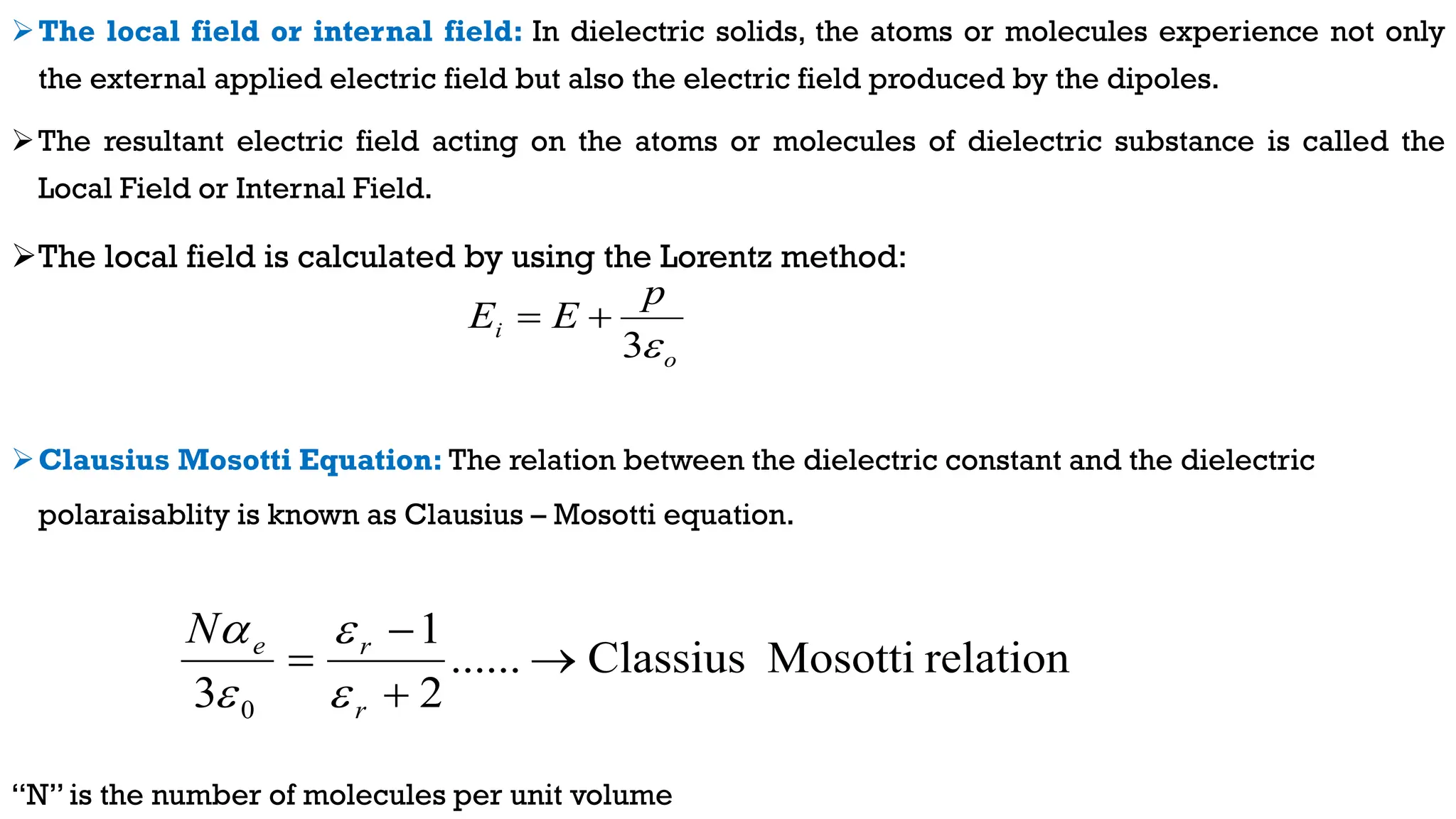 The local field or internal field: In dielectric solids, the atoms or molecules experience not only
the external applied electric field but also the electric field produced by the dipoles.
The resultant electric field acting on the atoms or molecules of dielectric substance is called the
Local Field or Internal Field.
The local field is calculated by using the Lorentz method:
Clausius Mosotti Equation: The relation between the dielectric constant and the dielectric
polaraisablity is known as Clausius – Mosotti equation.
“N” is the number of molecules per unit volume
o
i
p
E
E

3


relation
Mosotti
Classius
......
2
1
3 0




r
r
e
N




 