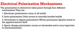 Electrical Polarization Mechanisms
The polarization in dielectrics takes place through four different
mechanisms.They are :
1. Electronic polarization: occur in all solids
2. Ionic polarization: Only occurs in ionically bonded solids
3. Orientation or dipole polarization:Where permanent dipoles orient in
the applied electric field
4. Space charge polarization: occurs at electrodes and is very important
in electrochemistry
 