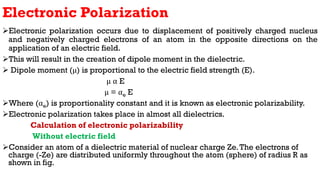Electronic Polarization
Electronic polarization occurs due to displacement of positively charged nucleus
and negatively charged electrons of an atom in the opposite directions on the
application of an electric field.
This will result in the creation of dipole moment in the dielectric.
 Dipole moment (μ) is proportional to the electric field strength (E).
μ α E
μ = αe E
Where (αe) is proportionality constant and it is known as electronic polarizability.
Electronic polarization takes place in almost all dielectrics.
Calculation of electronic polarizability
Without electric field
Consider an atom of a dielectric material of nuclear charge Ze.The electrons of
charge (-Ze) are distributed uniformly throughout the atom (sphere) of radius R as
shown in fig.
 