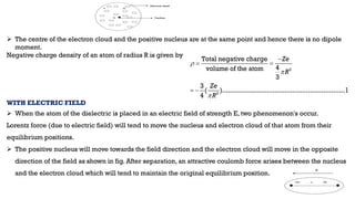  The centre of the electron cloud and the positive nucleus are at the same point and hence there is no dipole
moment.
Negative charge density of an atom of radius R is given by
WITH ELECTRIC FIELD
 When the atom of the dielectric is placed in an electric field of strength E, two phenomenon's occur.
Lorentz force (due to electric field) will tend to move the nucleus and electron cloud of that atom from their
equilibrium positions.
 The positive nucleus will move towards the field direction and the electron cloud will move in the opposite
direction of the field as shown in fig. After separation, an attractive coulomb force arises between the nucleus
and the electron cloud which will tend to maintain the original equilibrium position.
3
3
Total negative charge
4
volume of the atom
3
3
( )...............................................................1
4
Ze
R
Ze
R




 
 
 